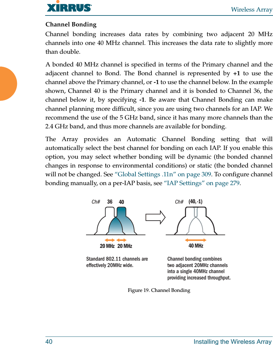 Wireless Array40 Installing the Wireless ArrayChannel BondingChannel bonding increases data rates by combining two adjacent 20 MHz channels into one 40 MHz channel. This increases the data rate to slightly more than double. A bonded 40 MHz channel is specified in terms of the Primary channel and the adjacent channel to Bond. The Bond channel is represented by +1 to use the channel above the Primary channel, or -1 to use the channel below. In the example shown, Channel 40 is the Primary channel and it is bonded to Channel 36, the channel below it, by specifying -1. Be aware that Channel Bonding can make channel planning more difficult, since you are using two channels for an IAP. We recommend the use of the 5 GHz band, since it has many more channels than the 2.4 GHz band, and thus more channels are available for bonding. The Array provides an Automatic Channel Bonding setting that will automatically select the best channel for bonding on each IAP. If you enable this option, you may select whether bonding will be dynamic (the bonded channel changes in response to environmental conditions) or static (the bonded channel will not be changed. See “Global Settings .11n” on page 309. To configure channel bonding manually, on a per-IAP basis, see “IAP Settings” on page 279. Figure 19. Channel BondingCh# Ch#4020 MHz 20 MHz3640 MHz(40, -1)Standard 802.11 channels are effectively 20MHz wide. Channel bonding combines two adjacent 20MHz channels into a single 40MHz channel providing increased throughput.