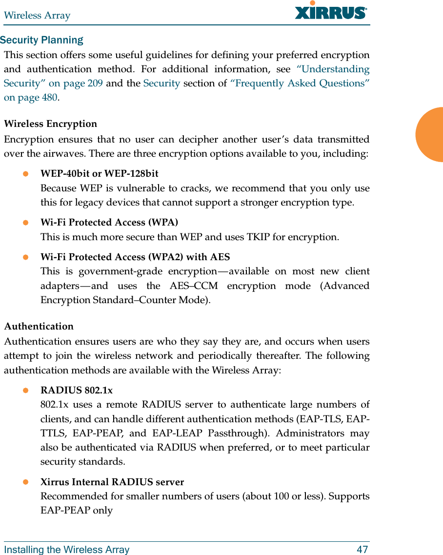 Wireless ArrayInstalling the Wireless Array 47Security PlanningThis section offers some useful guidelines for defining your preferred encryption and authentication method. For additional information, see “Understanding Security” on page 209 and the Security section of “Frequently Asked Questions” on page 480. Wireless EncryptionEncryption ensures that no user can decipher another user’s data transmitted over the airwaves. There are three encryption options available to you, including:WEP-40bit or WEP-128bitBecause WEP is vulnerable to cracks, we recommend that you only use this for legacy devices that cannot support a stronger encryption type.Wi-Fi Protected Access (WPA)This is much more secure than WEP and uses TKIP for encryption.Wi-Fi Protected Access (WPA2) with AES This is government-grade encryption — available on most new client adapters — and uses the AES–CCM encryption mode (Advanced Encryption Standard–Counter Mode).AuthenticationAuthentication ensures users are who they say they are, and occurs when users attempt to join the wireless network and periodically thereafter. The following authentication methods are available with the Wireless Array:RADIUS 802.1x 802.1x uses a remote RADIUS server to authenticate large numbers of clients, and can handle different authentication methods (EAP-TLS, EAP-TTLS, EAP-PEAP, and EAP-LEAP Passthrough). Administrators may also be authenticated via RADIUS when preferred, or to meet particular security standards. Xirrus Internal RADIUS serverRecommended for smaller numbers of users (about 100 or less). Supports EAP-PEAP only