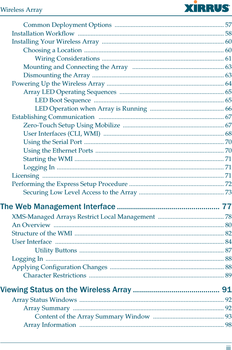 Wireless ArrayiiiCommon Deployment Options  .................................................................... 57Installation Workflow  ........................................................................................... 58Installing Your Wireless Array  ............................................................................ 60Choosing a Location ....................................................................................... 60Wiring Considerations ............................................................................ 61Mounting and Connecting the Array   ......................................................... 63Dismounting the Array .................................................................................. 63Powering Up the Wireless Array ......................................................................... 64Array LED Operating Sequences  ................................................................. 65LED Boot Sequence  ................................................................................. 65LED Operation when Array is Running  .............................................. 66Establishing Communication  .............................................................................. 67Zero-Touch Setup Using Mobilize  ............................................................... 67User Interfaces (CLI, WMI)  ........................................................................... 68Using the Serial Port ....................................................................................... 70Using the Ethernet Ports ................................................................................ 70Starting the WMI ............................................................................................. 71Logging In ........................................................................................................ 71Licensing ................................................................................................................. 71Performing the Express Setup Procedure ........................................................... 72Securing Low Level Access to the Array ..................................................... 73The Web Management Interface ................................................... 77XMS-Managed Arrays Restrict Local Management  ......................................... 78An Overview  .......................................................................................................... 80Structure of the WMI ............................................................................................. 82User Interface  ......................................................................................................... 84Utility Buttons .......................................................................................... 87Logging In ............................................................................................................... 88Applying Configuration Changes ....................................................................... 88Character Restrictions  .................................................................................... 89Viewing Status on the Wireless Array ........................................... 91Array Status Windows .......................................................................................... 92Array Summary  .............................................................................................. 92Content of the Array Summary Window ............................................ 93Array Information  .......................................................................................... 98