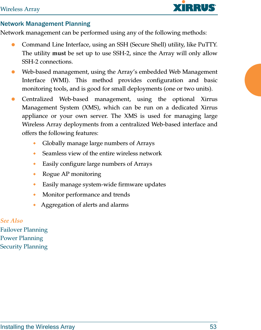 Wireless ArrayInstalling the Wireless Array 53Network Management PlanningNetwork management can be performed using any of the following methods:Command Line Interface, using an SSH (Secure Shell) utility, like PuTTY. The utility must be set up to use SSH-2, since the Array will only allow SSH-2 connections. Web-based management, using the Array’s embedded Web Management Interface (WMI). This method provides configuration and basic monitoring tools, and is good for small deployments (one or two units).Centralized Web-based management, using the optional Xirrus Management System (XMS), which can be run on a dedicated Xirrus appliance or your own server. The XMS is used for managing large Wireless Array deployments from a centralized Web-based interface and offers the following features: Globally manage large numbers of Arrays Seamless view of the entire wireless network Easily configure large numbers of Arrays  Rogue AP monitoring Easily manage system-wide firmware updates  Monitor performance and trendsAggregation of alerts and alarmsSee AlsoFailover PlanningPower PlanningSecurity Planning