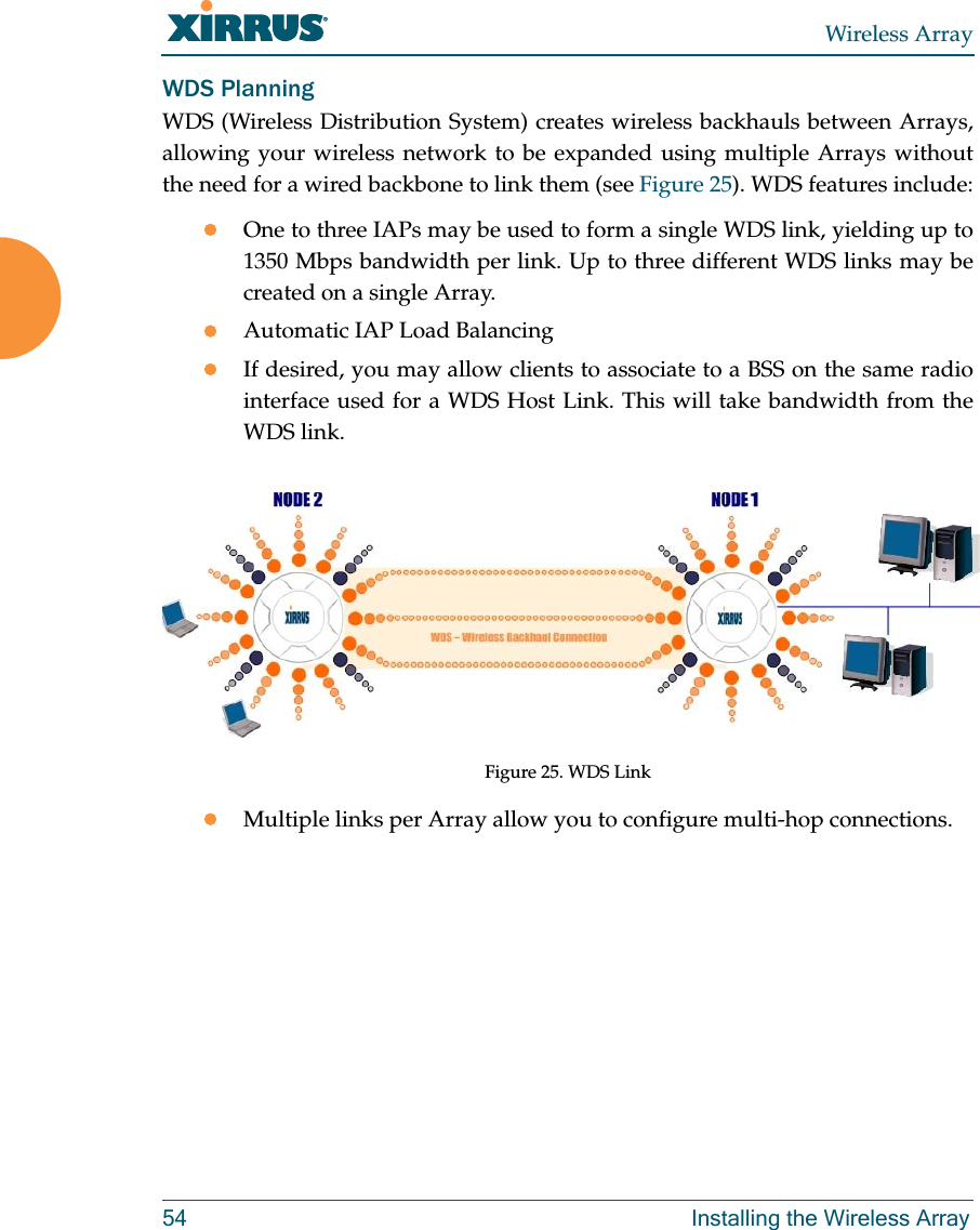 Wireless Array54 Installing the Wireless ArrayWDS PlanningWDS (Wireless Distribution System) creates wireless backhauls between Arrays, allowing your wireless network to be expanded using multiple Arrays without the need for a wired backbone to link them (see Figure 25). WDS features include:One to three IAPs may be used to form a single WDS link, yielding up to 1350 Mbps bandwidth per link. Up to three different WDS links may be created on a single Array. Automatic IAP Load Balancing If desired, you may allow clients to associate to a BSS on the same radio interface used for a WDS Host Link. This will take bandwidth from the WDS link. Figure 25. WDS LinkMultiple links per Array allow you to configure multi-hop connections.