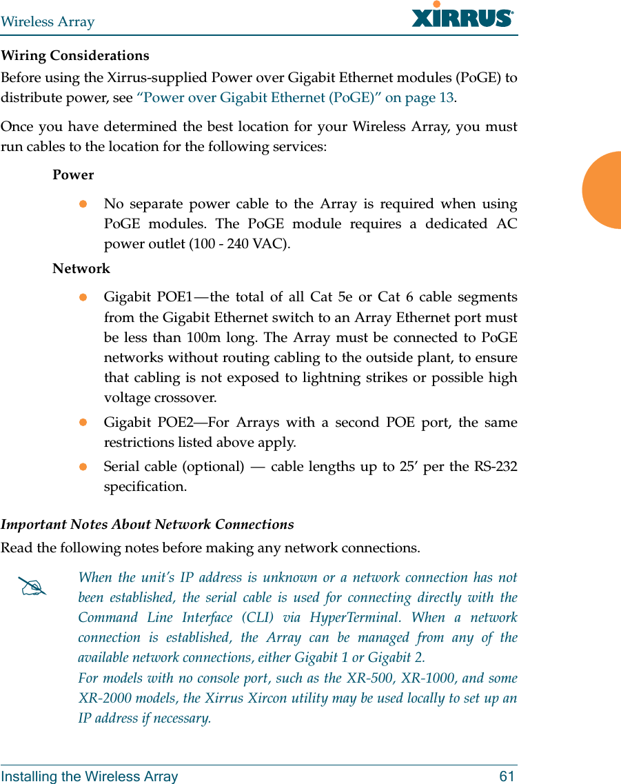 Wireless ArrayInstalling the Wireless Array 61Wiring ConsiderationsBefore using the Xirrus-supplied Power over Gigabit Ethernet modules (PoGE) to distribute power, see “Power over Gigabit Ethernet (PoGE)” on page 13. Once you have determined the best location for your Wireless Array, you must run cables to the location for the following services:PowerNo separate power cable to the Array is required when using PoGE modules. The PoGE module requires a dedicated AC power outlet (100 - 240 VAC).NetworkGigabit POE1 — the total of all Cat 5e or Cat 6 cable segments from the Gigabit Ethernet switch to an Array Ethernet port must be less than 100m long. The Array must be connected to PoGE networks without routing cabling to the outside plant, to ensure that cabling is not exposed to lightning strikes or possible high voltage crossover.Gigabit POE2—For Arrays with a second POE port, the same restrictions listed above apply.Serial cable (optional)  —  cable lengths up to 25’ per the RS-232 specification.Important Notes About Network ConnectionsRead the following notes before making any network connections.When the unit’s IP address is unknown or a network connection has not been established, the serial cable is used for connecting directly with the Command Line Interface (CLI) via HyperTerminal. When a network connection is established, the Array can be managed from any of the available network connections, either Gigabit 1 or Gigabit 2. For models with no console port, such as the XR-500, XR-1000, and some XR-2000 models, the Xirrus Xircon utility may be used locally to set up an IP address if necessary. 
