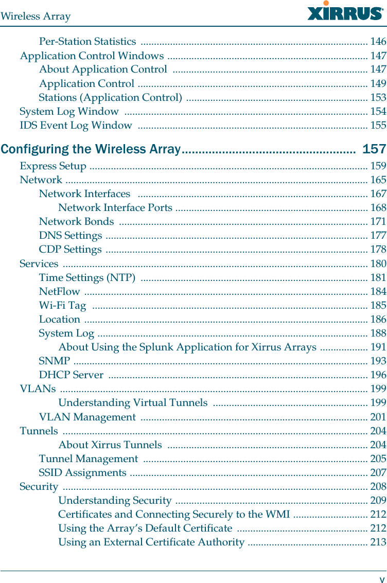 Wireless ArrayvPer-Station Statistics  ..................................................................................... 146Application Control Windows ........................................................................... 147About Application Control  ......................................................................... 147Application Control ...................................................................................... 149Stations (Application Control) .................................................................... 153System Log Window  ........................................................................................... 154IDS Event Log Window  ...................................................................................... 155Configuring the Wireless Array....................................................  157Express Setup ........................................................................................................ 159Network ................................................................................................................. 165Network Interfaces   ...................................................................................... 167Network Interface Ports ........................................................................ 168Network Bonds  ............................................................................................. 171DNS Settings .................................................................................................. 177CDP Settings .................................................................................................. 178Services .................................................................................................................. 180Time Settings (NTP)  ..................................................................................... 181NetFlow .......................................................................................................... 184Wi-Fi Tag  ....................................................................................................... 185Location .......................................................................................................... 186System Log ..................................................................................................... 188About Using the Splunk Application for Xirrus Arrays .................. 191SNMP .............................................................................................................. 193DHCP Server  ................................................................................................. 196VLANs ................................................................................................................... 199Understanding Virtual Tunnels  .......................................................... 199VLAN Management  ..................................................................................... 201Tunnels .................................................................................................................. 204About Xirrus Tunnels  ........................................................................... 204Tunnel Management  .................................................................................... 205SSID Assignments ......................................................................................... 207Security .................................................................................................................. 208Understanding Security ........................................................................ 209Certificates and Connecting Securely to the WMI ............................ 212Using the Array’s Default Certificate  ................................................. 212Using an External Certificate Authority ............................................. 213