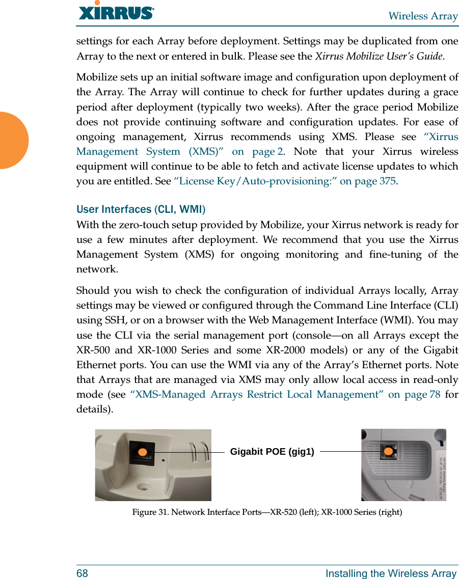 Wireless Array68 Installing the Wireless Arraysettings for each Array before deployment. Settings may be duplicated from one Array to the next or entered in bulk. Please see the Xirrus Mobilize User’s Guide. Mobilize sets up an initial software image and configuration upon deployment of the Array. The Array will continue to check for further updates during a grace period after deployment (typically two weeks). After the grace period Mobilize does not provide continuing software and configuration updates. For ease of ongoing management, Xirrus recommends using XMS. Please see “Xirrus Management System (XMS)” on page 2. Note that your Xirrus wireless equipment will continue to be able to fetch and activate license updates to which you are entitled. See “License Key/Auto-provisioning:” on page 375. User Interfaces (CLI, WMI)With the zero-touch setup provided by Mobilize, your Xirrus network is ready for use a few minutes after deployment. We recommend that you use the Xirrus Management System (XMS) for ongoing monitoring and fine-tuning of the network. Should you wish to check the configuration of individual Arrays locally, Array settings may be viewed or configured through the Command Line Interface (CLI) using SSH, or on a browser with the Web Management Interface (WMI). You may use the CLI via the serial management port (console—on all Arrays except the XR-500 and XR-1000 Series and some XR-2000 models) or any of the Gigabit Ethernet ports. You can use the WMI via any of the Array’s Ethernet ports. Note that Arrays that are managed via XMS may only allow local access in read-only mode (see “XMS-Managed Arrays Restrict Local Management” on page 78 for details). Figure 31. Network Interface Ports—XR-520 (left); XR-1000 Series (right) Gigabit POE (gig1)