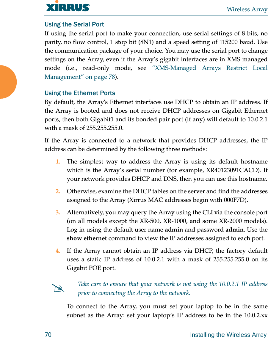 Wireless Array70 Installing the Wireless ArrayUsing the Serial PortIf using the serial port to make your connection, use serial settings of 8 bits, no parity, no flow control, 1 stop bit (8N1) and a speed setting of 115200 baud. Use the communication package of your choice. You may use the serial port to change settings on the Array, even if the Array’s gigabit interfaces are in XMS managed mode (i.e., read-only mode, see “XMS-Managed Arrays Restrict Local Management” on page 78). Using the Ethernet PortsBy default, the Array&apos;s Ethernet interfaces use DHCP to obtain an IP address. If the Array is booted and does not receive DHCP addresses on Gigabit Ethernet ports, then both Gigabit1 and its bonded pair port (if any) will default to 10.0.2.1 with a mask of 255.255.255.0. If the Array is connected to a network that provides DHCP addresses, the IP address can be determined by the following three methods:1. The simplest way to address the Array is using its default hostname which is the Array’s serial number (for example, XR40123091CACD). If your network provides DHCP and DNS, then you can use this hostname.2. Otherwise, examine the DHCP tables on the server and find the addresses assigned to the Array (Xirrus MAC addresses begin with 000F7D).3. Alternatively, you may query the Array using the CLI via the console port (on all models except the XR-500, XR-1000, and some XR-2000 models). Log in using the default user name admin and password admin. Use the show ethernet command to view the IP addresses assigned to each port.4. If the Array cannot obtain an IP address via DHCP, the factory default uses a static IP address of 10.0.2.1 with a mask of 255.255.255.0 on its Gigabit POE port. To connect to the Array, you must set your laptop to be in the same subnet as the Array: set your laptop’s IP address to be in the 10.0.2.xx Take care to ensure that your network is not using the 10.0.2.1 IP address prior to connecting the Array to the network. 