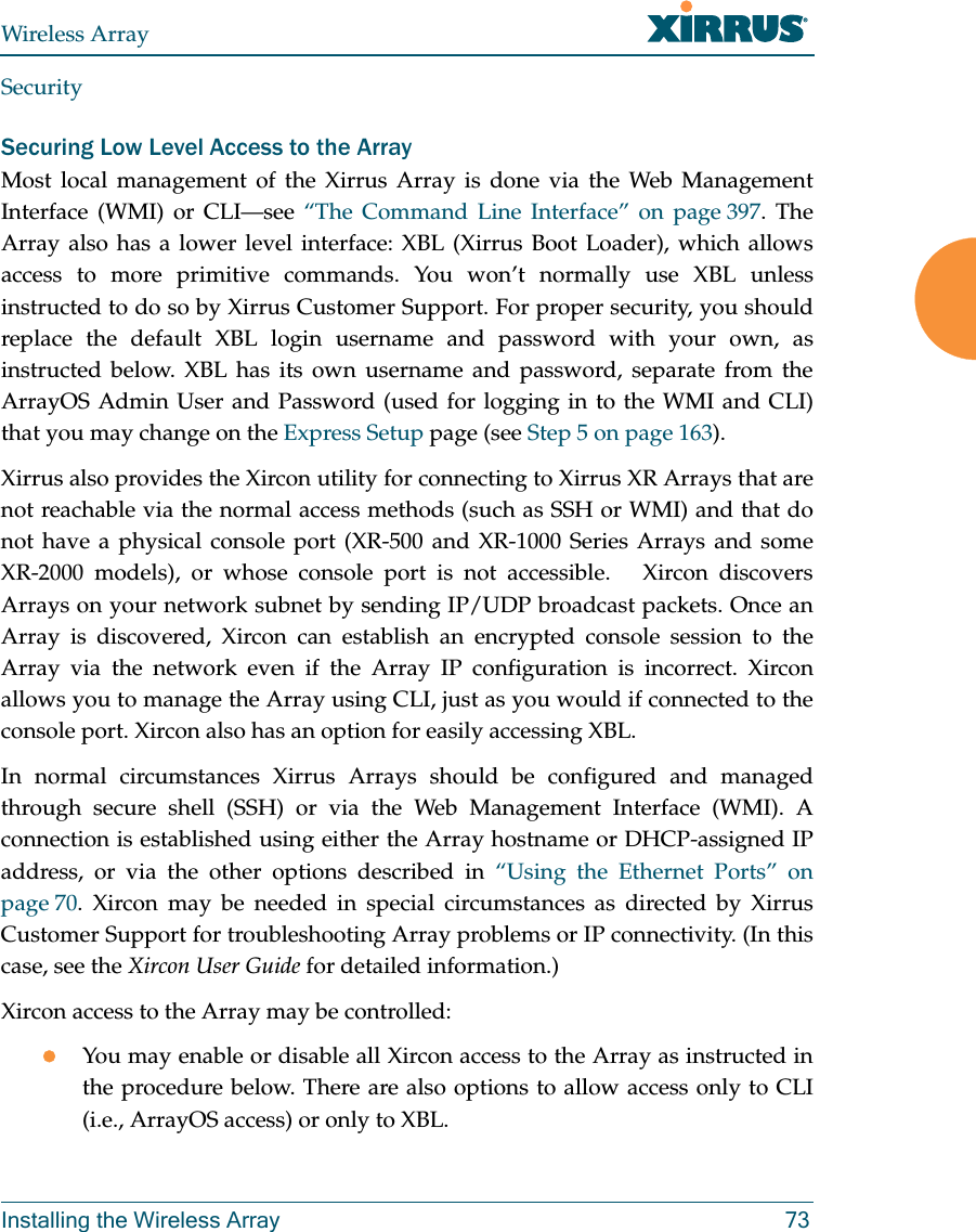 Wireless ArrayInstalling the Wireless Array 73SecuritySecuring Low Level Access to the ArrayMost local management of the Xirrus Array is done via the Web Management Interface (WMI) or CLI—see “The Command Line Interface” on page 397. The Array also has a lower level interface: XBL (Xirrus Boot Loader), which allows access to more primitive commands. You won’t normally use XBL unless instructed to do so by Xirrus Customer Support. For proper security, you should replace the default XBL login username and password with your own, as instructed below. XBL has its own username and password, separate from the ArrayOS Admin User and Password (used for logging in to the WMI and CLI)that you may change on the Express Setup page (see Step 5 on page 163). Xirrus also provides the Xircon utility for connecting to Xirrus XR Arrays that are not reachable via the normal access methods (such as SSH or WMI) and that do not have a physical console port (XR-500 and XR-1000 Series Arrays and some XR-2000 models), or whose console port is not accessible.   Xircon discovers Arrays on your network subnet by sending IP/UDP broadcast packets. Once an Array is discovered, Xircon can establish an encrypted console session to the Array via the network even if the Array IP configuration is incorrect. Xircon allows you to manage the Array using CLI, just as you would if connected to the console port. Xircon also has an option for easily accessing XBL.In normal circumstances Xirrus Arrays should be configured and managed through secure shell (SSH) or via the Web Management Interface (WMI). A connection is established using either the Array hostname or DHCP-assigned IP address, or via the other options described in “Using the Ethernet Ports” on page 70. Xircon may be needed in special circumstances as directed by Xirrus Customer Support for troubleshooting Array problems or IP connectivity. (In this case, see the Xircon User Guide for detailed information.) Xircon access to the Array may be controlled:You may enable or disable all Xircon access to the Array as instructed in the procedure below. There are also options to allow access only to CLI (i.e., ArrayOS access) or only to XBL. 