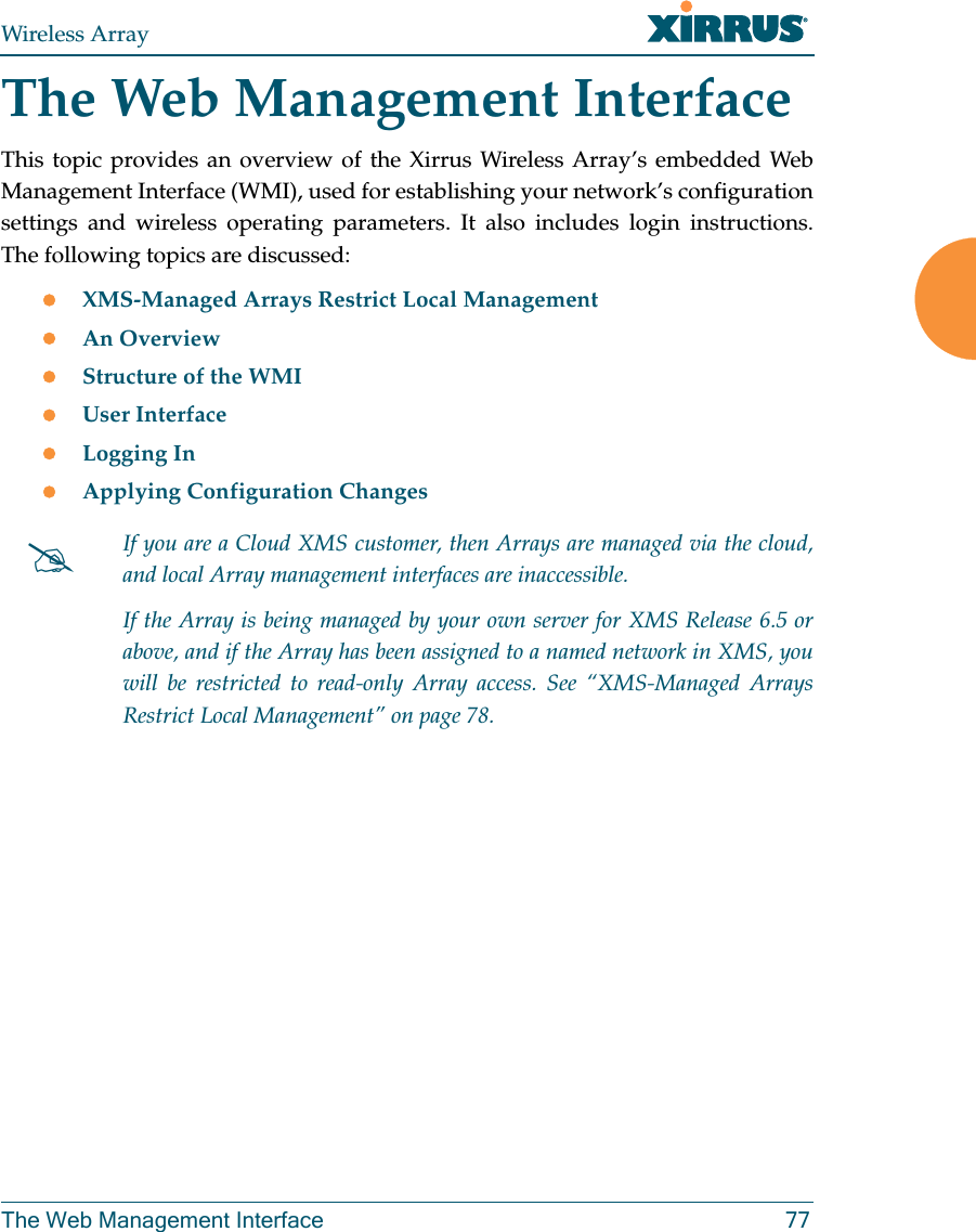 Wireless ArrayThe Web Management Interface 77The Web Management InterfaceThis topic provides an overview of the Xirrus Wireless Array’s embedded Web Management Interface (WMI), used for establishing your network’s configuration settings and wireless operating parameters. It also includes login instructions. The following topics are discussed: XMS-Managed Arrays Restrict Local Management An Overview Structure of the WMI User InterfaceLogging InApplying Configuration ChangesIf you are a Cloud XMS customer, then Arrays are managed via the cloud, and local Array management interfaces are inaccessible. If the Array is being managed by your own server for XMS Release 6.5 or above, and if the Array has been assigned to a named network in XMS, you will be restricted to read-only Array access. See “XMS-Managed Arrays Restrict Local Management” on page 78.