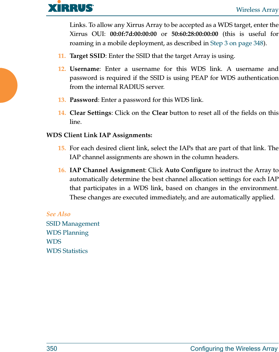 Wireless Array350 Configuring the Wireless ArrayLinks. To allow any Xirrus Array to be accepted as a WDS target, enter the Xirrus OUI: 00:0f:7d:00:00:00 or 50:60:28:00:00:00 (this is useful for roaming in a mobile deployment, as described in Step 3 on page 348). 11. Target SSID: Enter the SSID that the target Array is using. 12. Username: Enter a username for this WDS link. A username and password is required if the SSID is using PEAP for WDS authentication from the internal RADIUS server.13. Password: Enter a password for this WDS link.14. Clear Settings: Click on the Clear button to reset all of the fields on this line. WDS Client Link IAP Assignments: 15. For each desired client link, select the IAPs that are part of that link. The IAP channel assignments are shown in the column headers.16. IAP Channel Assignment: Click Auto Configure to instruct the Array to automatically determine the best channel allocation settings for each IAP that participates in a WDS link, based on changes in the environment. These changes are executed immediately, and are automatically applied. See AlsoSSID ManagementWDS PlanningWDSWDS Statistics
