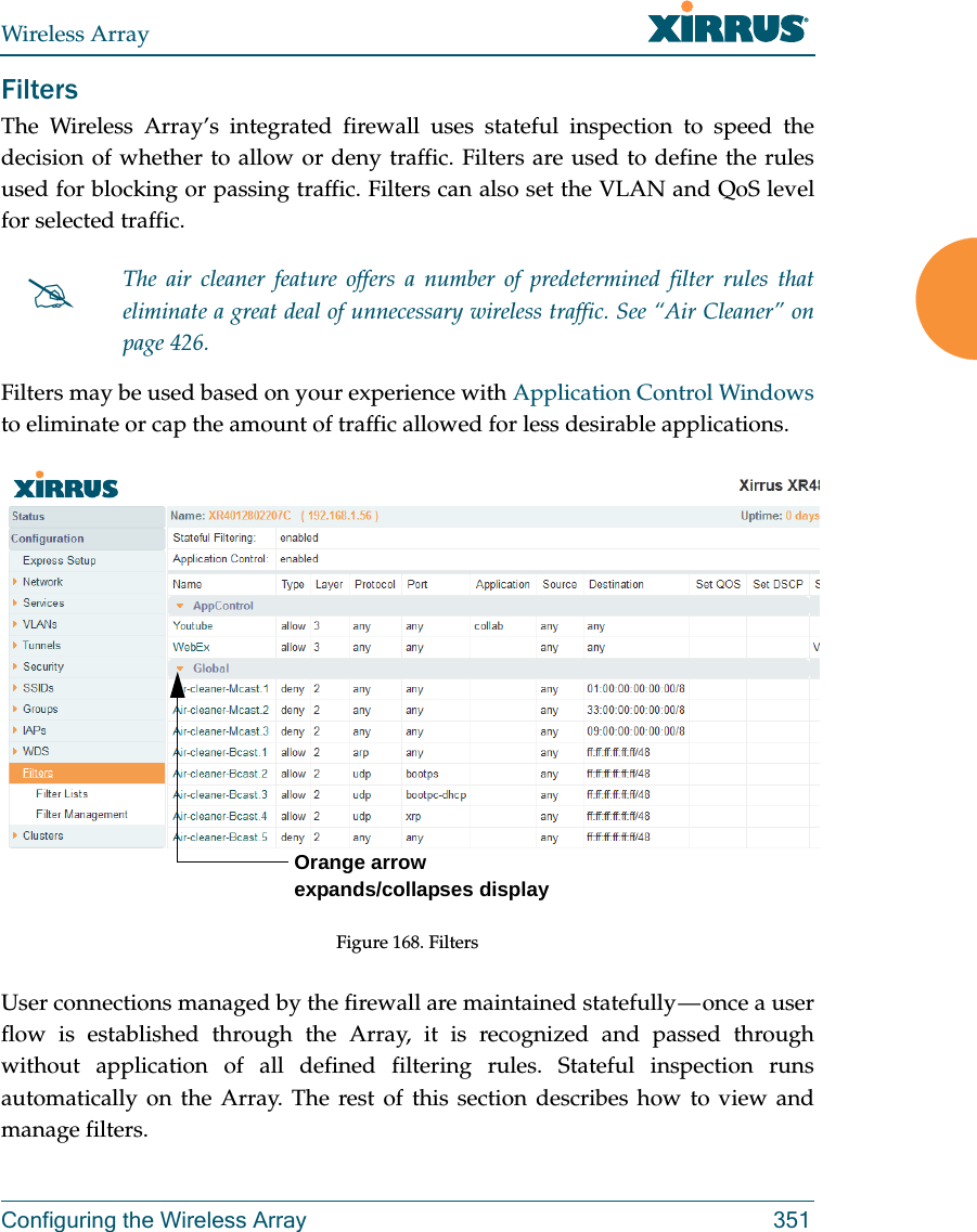 Wireless ArrayConfiguring the Wireless Array 351FiltersThe Wireless Array’s integrated firewall uses stateful inspection to speed the decision of whether to allow or deny traffic. Filters are used to define the rules used for blocking or passing traffic. Filters can also set the VLAN and QoS level for selected traffic. Filters may be used based on your experience with Application Control Windows to eliminate or cap the amount of traffic allowed for less desirable applications. Figure 168. FiltersUser connections managed by the firewall are maintained statefully — once a user flow is established through the Array, it is recognized and passed through without application of all defined filtering rules. Stateful inspection runs automatically on the Array. The rest of this section describes how to view and manage filters.The air cleaner feature offers a number of predetermined filter rules that eliminate a great deal of unnecessary wireless traffic. See “Air Cleaner” on page 426. Orange arrow expands/collapses display