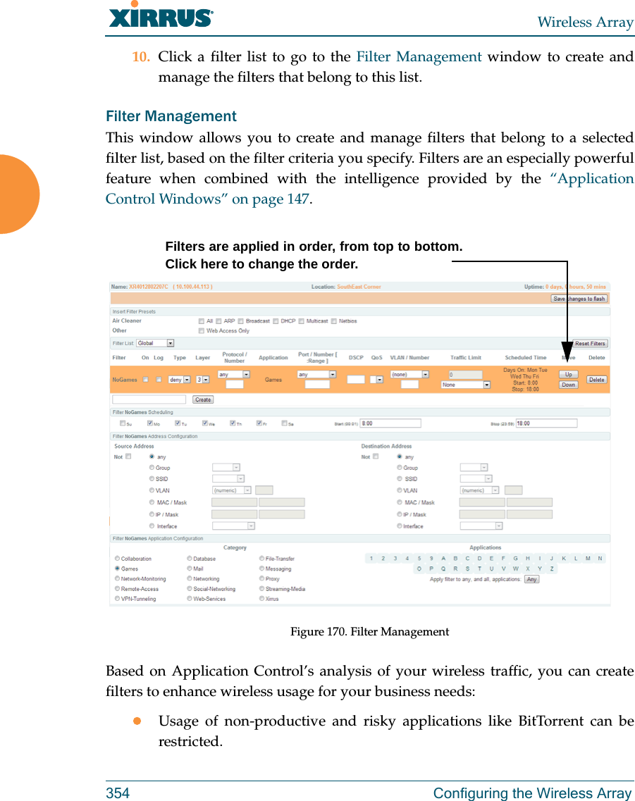 Wireless Array354 Configuring the Wireless Array10. Click a filter list to go to the Filter Management window to create and manage the filters that belong to this list. Filter Management This window allows you to create and manage filters that belong to a selected filter list, based on the filter criteria you specify. Filters are an especially powerful feature when combined with the intelligence provided by the “Application Control Windows” on page 147. Figure 170. Filter Management Based on Application Control’s analysis of your wireless traffic, you can create filters to enhance wireless usage for your business needs:Usage of non-productive and risky applications like BitTorrent can be restricted.Filters are applied in order, from top to bottom. Click here to change the order. 