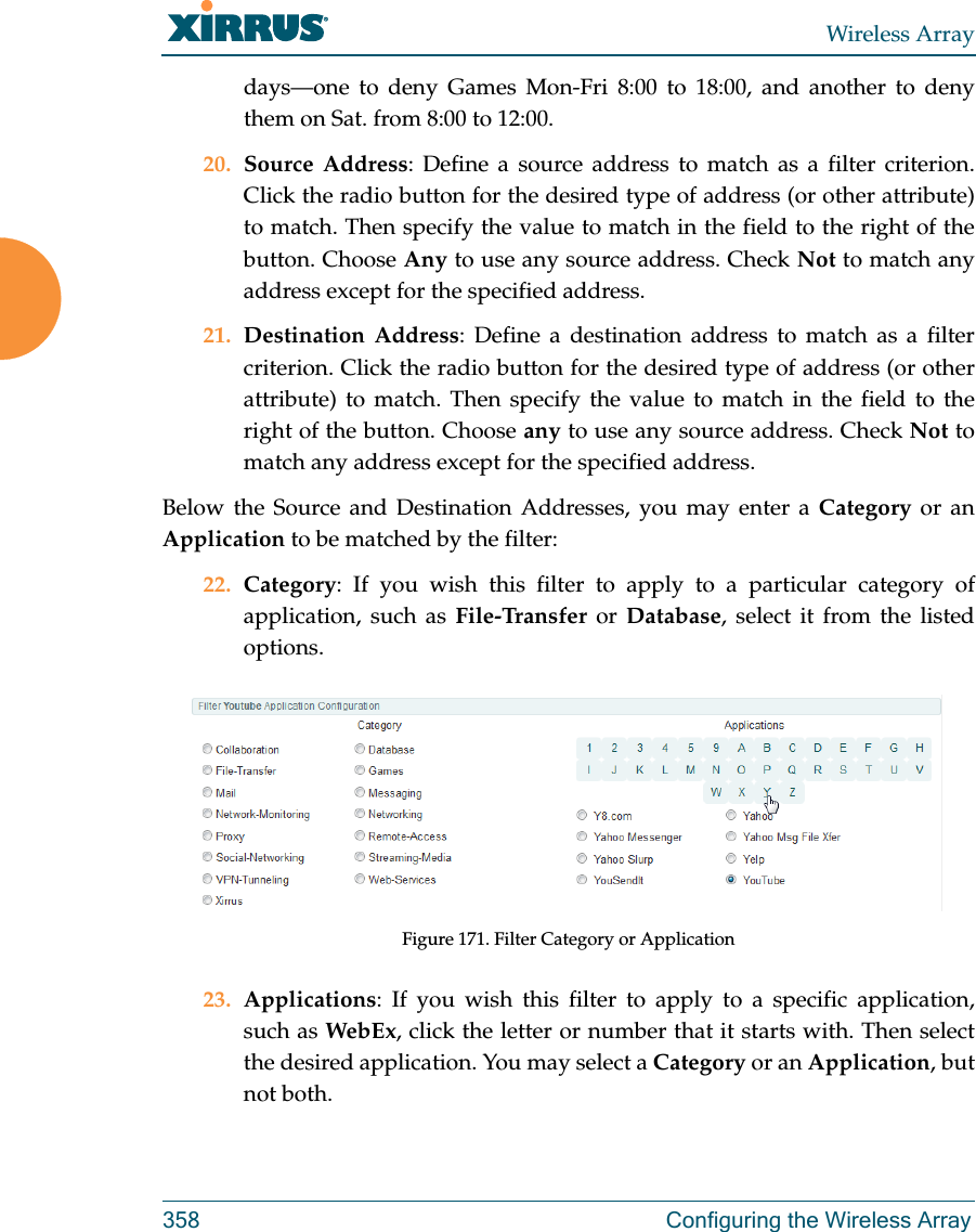 Wireless Array358 Configuring the Wireless Arraydays—one to deny Games Mon-Fri 8:00 to 18:00, and another to deny them on Sat. from 8:00 to 12:00. 20. Source Address: Define a source address to match as a filter criterion. Click the radio button for the desired type of address (or other attribute) to match. Then specify the value to match in the field to the right of the button. Choose Any to use any source address. Check Not to match any address except for the specified address.21. Destination Address: Define a destination address to match as a filter criterion. Click the radio button for the desired type of address (or other attribute) to match. Then specify the value to match in the field to the right of the button. Choose any to use any source address. Check Not to match any address except for the specified address.Below the Source and Destination Addresses, you may enter a Category or an Application to be matched by the filter:22. Category: If you wish this filter to apply to a particular category of application, such as File-Transfer or Database, select it from the listed options. Figure 171. Filter Category or Application23. Applications: If you wish this filter to apply to a specific application, such as WebEx, click the letter or number that it starts with. Then select the desired application. You may select a Category or an Application, but not both.