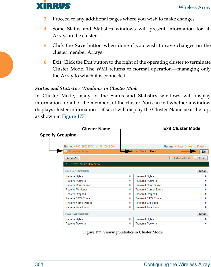 Wireless Array364 Configuring the Wireless Array3. Proceed to any additional pages where you wish to make changes. 4. Some Status and Statistics windows will present information for all Arrays in the cluster. 5. Click the Save button when done if you wish to save changes on the cluster member Arrays.6. Exit: Click the Exit button to the right of the operating cluster to terminate Cluster Mode. The WMI returns to normal operation — managing only the Array to which it is connected. Status and Statistics Windows in Cluster ModeIn Cluster Mode, many of the Status and Statistics windows will display information for all of the members of the cluster. You can tell whether a window displays cluster information — if so, it will display the Cluster Name near the top, as shown in Figure 177. Figure 177. Viewing Statistics in Cluster ModeCluster NameSpecify GroupingExit Cluster Mode