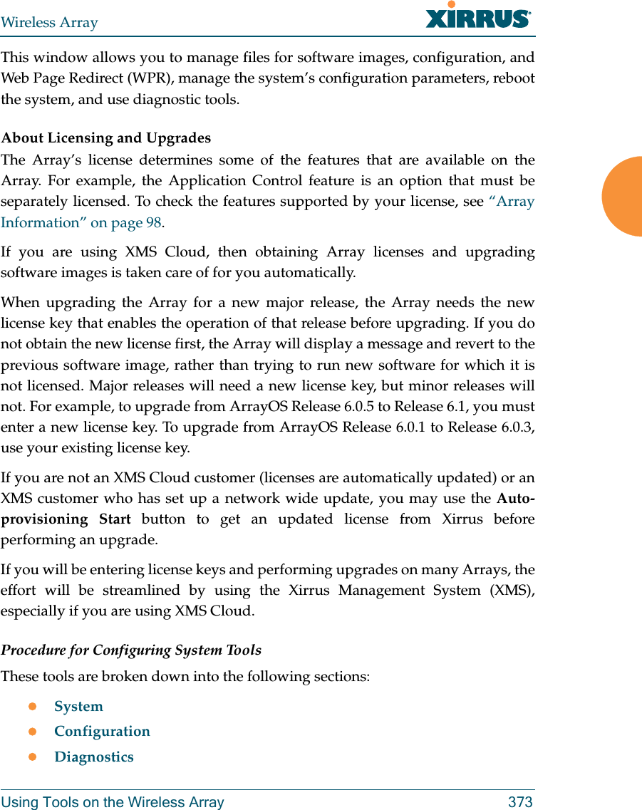 Wireless ArrayUsing Tools on the Wireless Array 373This window allows you to manage files for software images, configuration, and Web Page Redirect (WPR), manage the system’s configuration parameters, reboot the system, and use diagnostic tools.About Licensing and UpgradesThe Array’s license determines some of the features that are available on the Array. For example, the Application Control feature is an option that must be separately licensed. To check the features supported by your license, see “Array Information” on page 98. If you are using XMS Cloud, then obtaining Array licenses and upgrading software images is taken care of for you automatically. When upgrading the Array for a new major release, the Array needs the new license key that enables the operation of that release before upgrading. If you do not obtain the new license first, the Array will display a message and revert to the previous software image, rather than trying to run new software for which it is not licensed. Major releases will need a new license key, but minor releases will not. For example, to upgrade from ArrayOS Release 6.0.5 to Release 6.1, you must enter a new license key. To upgrade from ArrayOS Release 6.0.1 to Release 6.0.3,use your existing license key.If you are not an XMS Cloud customer (licenses are automatically updated) or an XMS customer who has set up a network wide update, you may use the Auto-provisioning Start button to get an updated license from Xirrus before performing an upgrade. If you will be entering license keys and performing upgrades on many Arrays, the effort will be streamlined by using the Xirrus Management System (XMS), especially if you are using XMS Cloud.Procedure for Configuring System ToolsThese tools are broken down into the following sections:SystemConfigurationDiagnostics