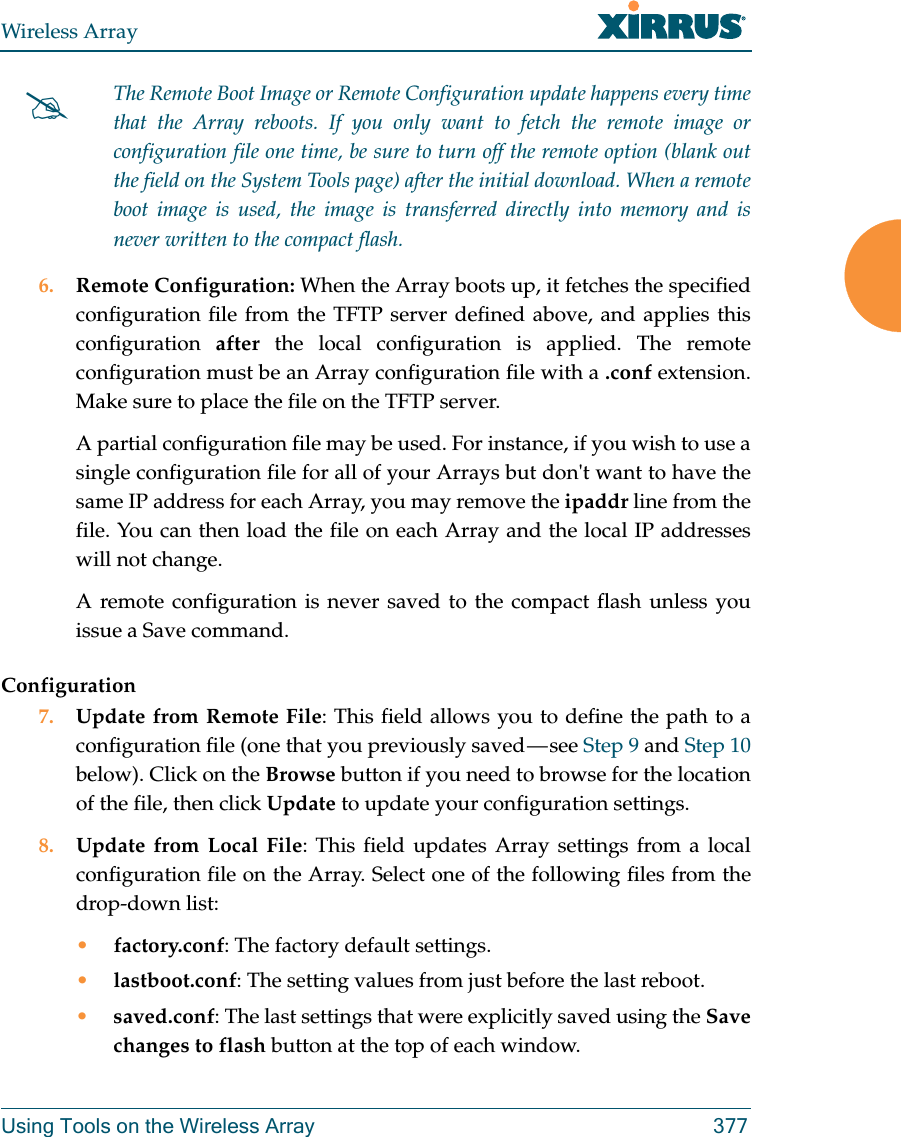 Wireless ArrayUsing Tools on the Wireless Array 377 6. Remote Configuration: When the Array boots up, it fetches the specified configuration file from the TFTP server defined above, and applies this configuration  after the local configuration is applied. The remote configuration must be an Array configuration file with a .conf extension. Make sure to place the file on the TFTP server. A partial configuration file may be used. For instance, if you wish to use a single configuration file for all of your Arrays but don&apos;t want to have the same IP address for each Array, you may remove the ipaddr line from the file. You can then load the file on each Array and the local IP addresses will not change.A remote configuration is never saved to the compact flash unless you issue a Save command.Configuration7. Update from Remote File: This field allows you to define the path to a configuration file (one that you previously saved — see Step 9 and Step 10 below). Click on the Browse button if you need to browse for the location of the file, then click Update to update your configuration settings.8. Update from Local File: This field updates Array settings from a local configuration file on the Array. Select one of the following files from the drop-down list: •factory.conf: The factory default settings.•lastboot.conf: The setting values from just before the last reboot.•saved.conf: The last settings that were explicitly saved using the Save changes to flash button at the top of each window.The Remote Boot Image or Remote Configuration update happens every time that the Array reboots. If you only want to fetch the remote image or configuration file one time, be sure to turn off the remote option (blank out the field on the System Tools page) after the initial download. When a remote boot image is used, the image is transferred directly into memory and is never written to the compact flash. 