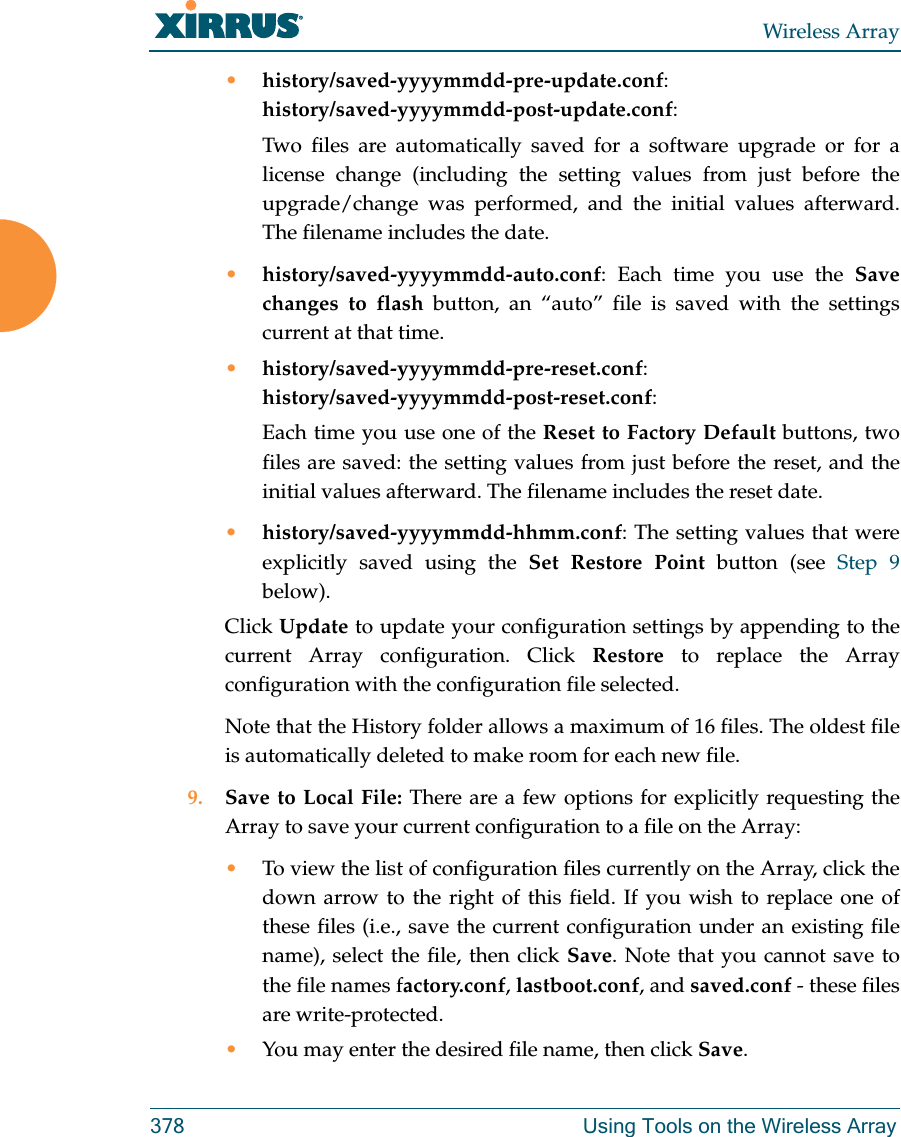 Wireless Array378 Using Tools on the Wireless Array•history/saved-yyyymmdd-pre-update.conf:history/saved-yyyymmdd-post-update.conf:Two files are automatically saved for a software upgrade or for a license change (including the setting values from just before the upgrade/change was performed, and the initial values afterward. The filename includes the date.•history/saved-yyyymmdd-auto.conf: Each time you use the Save changes to flash button, an “auto” file is saved with the settings current at that time. •history/saved-yyyymmdd-pre-reset.conf: history/saved-yyyymmdd-post-reset.conf:Each time you use one of the Reset to Factory Default buttons, two files are saved: the setting values from just before the reset, and the initial values afterward. The filename includes the reset date.•history/saved-yyyymmdd-hhmm.conf: The setting values that were explicitly saved using the Set Restore Point button (see Step 9 below).Click Update to update your configuration settings by appending to the current Array configuration. Click Restore to replace the Array configuration with the configuration file selected.Note that the History folder allows a maximum of 16 files. The oldest file is automatically deleted to make room for each new file.9. Save to Local File: There are a few options for explicitly requesting the Array to save your current configuration to a file on the Array:•To view the list of configuration files currently on the Array, click the down arrow to the right of this field. If you wish to replace one of these files (i.e., save the current configuration under an existing file name), select the file, then click Save. Note that you cannot save to the file names factory.conf, lastboot.conf, and saved.conf - these files are write-protected.•You may enter the desired file name, then click Save.