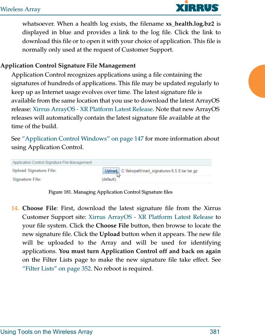 Wireless ArrayUsing Tools on the Wireless Array 381whatsoever. When a health log exists, the filename xs_health.log.bz2 is displayed in blue and provides a link to the log file. Click the link to download this file or to open it with your choice of application. This file is normally only used at the request of Customer Support. Application Control Signature File ManagementApplication Control recognizes applications using a file containing the signatures of hundreds of applications. This file may be updated regularly to keep up as Internet usage evolves over time. The latest signature file is available from the same location that you use to download the latest ArrayOS release: Xirrus ArrayOS - XR Platform Latest Release. Note that new ArrayOS releases will automatically contain the latest signature file available at the time of the build. See “Application Control Windows” on page 147 for more information about using Application Control.Figure 181. Managing Application Control Signature files14. Choose File: First, download the latest signature file from the Xirrus Customer Support site: Xirrus ArrayOS - XR Platform Latest Release to your file system. Click the Choose File button, then browse to locate the new signature file. Click the Upload button when it appears. The new file will be uploaded to the Array and will be used for identifying applications. You must turn Application Control off and back on againon the Filter Lists page to make the new signature file take effect. See “Filter Lists” on page 352. No reboot is required. 