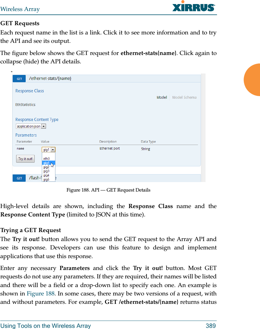 Wireless ArrayUsing Tools on the Wireless Array 389GET RequestsEach request name in the list is a link. Click it to see more information and to try the API and see its output. The figure below shows the GET request for ethernet-stats{name}. Click again to collapse (hide) the API details.heFigure 188. API — GET Request Details High-level details are shown, including the Response Class name and the Response Content Type (limited to JSON at this time). Trying a GET RequestThe Try it out! button allows you to send the GET request to the Array API and see its response. Developers can use this feature to design and implement applications that use this response.Enter any necessary Parameters and click the Try it out! button. Most GET requests do not use any parameters. If they are required, their names will be listed and there will be a field or a drop-down list to specify each one. An example is shown in Figure 188. In some cases, there may be two versions of a request, with and without parameters. For example, GET /ethernet-stats/{name} returns status 