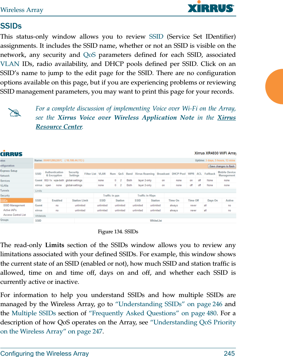 Wireless ArrayConfiguring the Wireless Array 245SSIDsThis status-only window allows you to review SSID (Service Set IDentifier) assignments. It includes the SSID name, whether or not an SSID is visible on the network, any security and QoS parameters defined for each SSID, associated VLAN IDs, radio availability, and DHCP pools defined per SSID. Click on an SSID’s name to jump to the edit page for the SSID. There are no configuration options available on this page, but if you are experiencing problems or reviewing SSID management parameters, you may want to print this page for your records.Figure 134. SSIDs The read-only Limits section of the SSIDs window allows you to review any limitations associated with your defined SSIDs. For example, this window shows the current state of an SSID (enabled or not), how much SSID and station traffic is allowed, time on and time off, days on and off, and whether each SSID is currently active or inactive.For information to help you understand SSIDs and how multiple SSIDs are managed by the Wireless Array, go to “Understanding SSIDs” on page 246 and the Multiple SSIDs section of “Frequently Asked Questions” on page 480. For a description of how QoS operates on the Array, see “Understanding QoS Priority on the Wireless Array” on page 247.For a complete discussion of implementing Voice over Wi-Fi on the Array, see the Xirrus Voice over Wireless Application Note in the Xirrus Resource Center. 