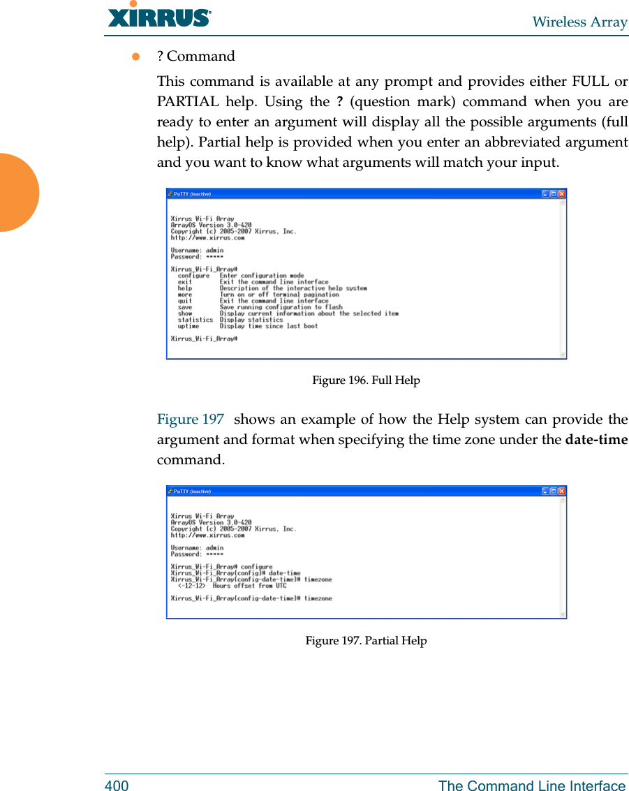 Wireless Array400 The Command Line Interface? CommandThis command is available at any prompt and provides either FULL or PARTIAL help. Using the ? (question mark) command when you are ready to enter an argument will display all the possible arguments (full help). Partial help is provided when you enter an abbreviated argument and you want to know what arguments will match your input.Figure 196. Full HelpFigure 197  shows an example of how the Help system can provide the argument and format when specifying the time zone under the date-timecommand.Figure 197. Partial Help