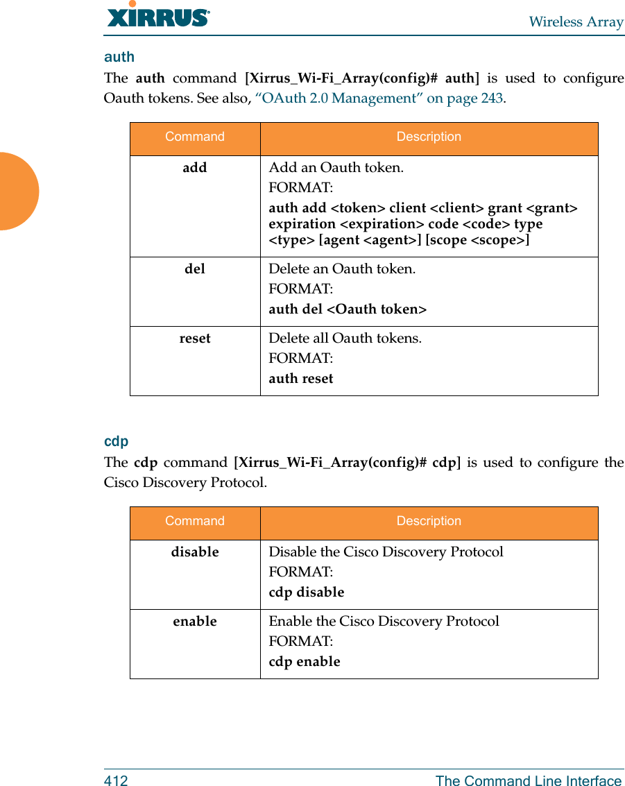 Wireless Array412 The Command Line InterfaceauthThe  auth command [Xirrus_Wi-Fi_Array(config)# auth] is used to configure Oauth tokens. See also, “OAuth 2.0 Management” on page 243. cdp The cdp command [Xirrus_Wi-Fi_Array(config)# cdp] is used to configure the Cisco Discovery Protocol.Command Descriptionadd  Add an Oauth token.FORMAT:auth add &lt;token&gt; client &lt;client&gt; grant &lt;grant&gt; expiration &lt;expiration&gt; code &lt;code&gt; type &lt;type&gt; [agent &lt;agent&gt;] [scope &lt;scope&gt;]del Delete an Oauth token.FORMAT:auth del &lt;Oauth token&gt;reset Delete all Oauth tokens.FORMAT:auth resetCommand Descriptiondisable Disable the Cisco Discovery ProtocolFORMAT:cdp disableenable Enable the Cisco Discovery ProtocolFORMAT:cdp enable