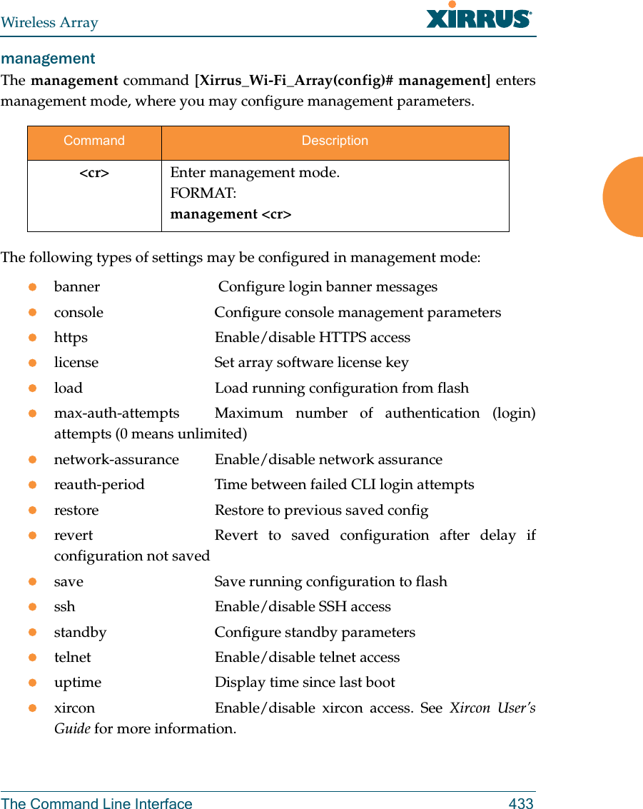 Wireless ArrayThe Command Line Interface 433management The management command [Xirrus_Wi-Fi_Array(config)# management] enters management mode, where you may configure management parameters.The following types of settings may be configured in management mode:banner              Configure login banner messagesconsole             Configure console management parametershttps               Enable/disable HTTPS accesslicense             Set array software license keyload                Load running configuration from flashmax-auth-attempts  Maximum number of authentication (login) attempts (0 means unlimited)network-assurance Enable/disable network assurancereauth-period       Time between failed CLI login attemptsrestore             Restore to previous saved configrevert              Revert  to saved configuration after delay if configuration not savedsave                Save running configuration to flashssh                 Enable/disable SSH accessstandby             Configure standby parameterstelnet              Enable/disable telnet accessuptime              Display time since last bootxircon              Enable/disable  xircon  access.  See  Xircon User’s Guide for more information. Command Description&lt;cr&gt; Enter management mode.FORMAT:management &lt;cr&gt;