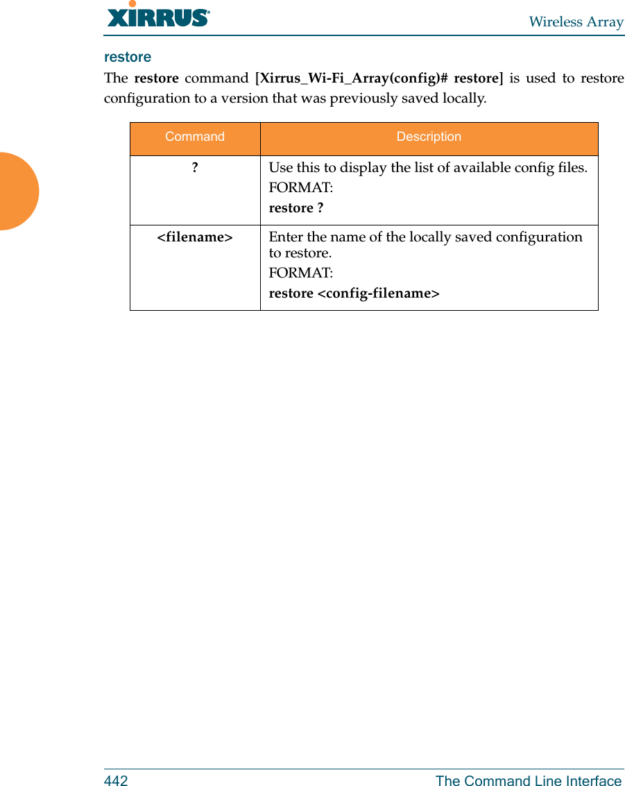 Wireless Array442 The Command Line Interfacerestore The  restore command [Xirrus_Wi-Fi_Array(config)# restore] is used to restore configuration to a version that was previously saved locally. Command Description?Use this to display the list of available config files.FORMAT:restore ?&lt;filename&gt; Enter the name of the locally saved configuration to restore.FORMAT:restore &lt;config-filename&gt;