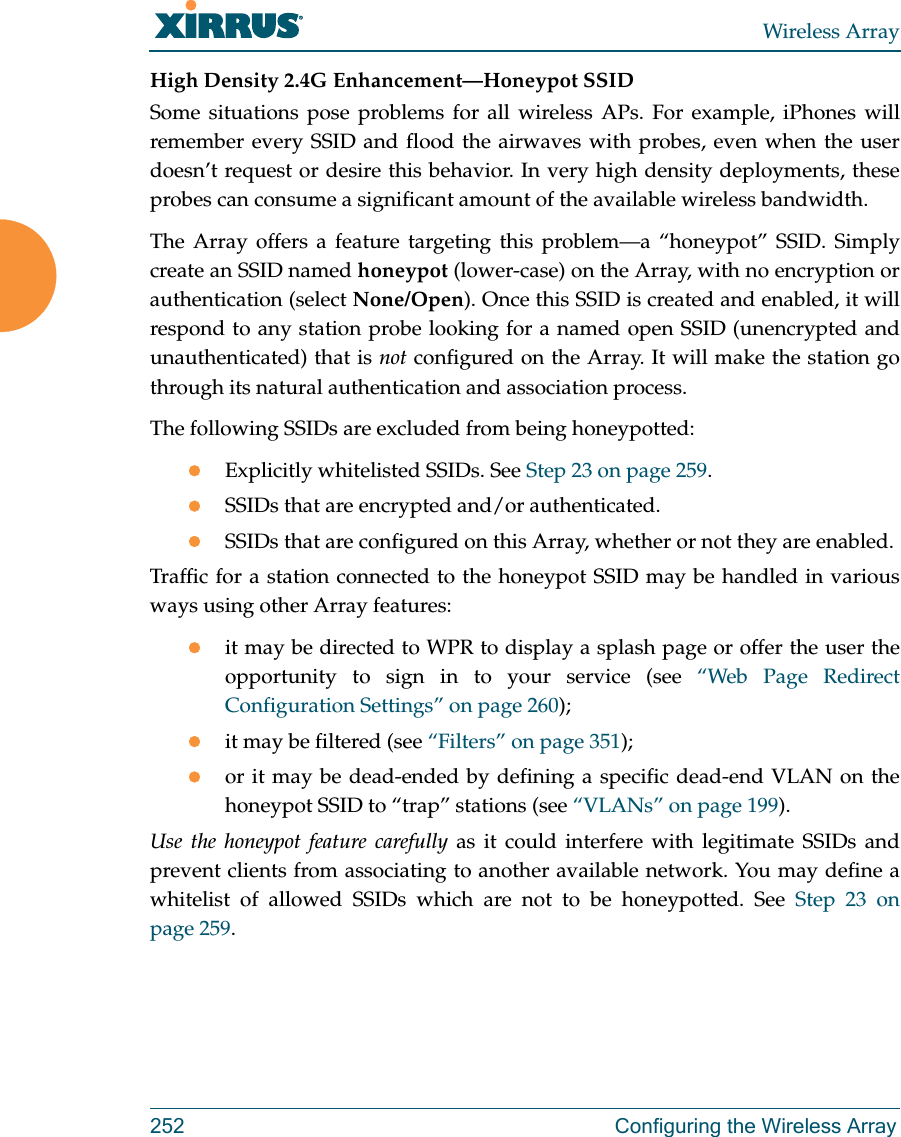 Wireless Array252 Configuring the Wireless ArrayHigh Density 2.4G Enhancement—Honeypot SSIDSome situations pose problems for all wireless APs. For example, iPhones will remember every SSID and flood the airwaves with probes, even when the user doesn’t request or desire this behavior. In very high density deployments, these probes can consume a significant amount of the available wireless bandwidth. The Array offers a feature targeting this problem—a “honeypot” SSID. Simply create an SSID named honeypot (lower-case) on the Array, with no encryption or authentication (select None/Open). Once this SSID is created and enabled, it will respond to any station probe looking for a named open SSID (unencrypted and unauthenticated) that is not configured on the Array. It will make the station go through its natural authentication and association process. The following SSIDs are excluded from being honeypotted:Explicitly whitelisted SSIDs. See Step 23 on page 259.SSIDs that are encrypted and/or authenticated.SSIDs that are configured on this Array, whether or not they are enabled.Traffic for a station connected to the honeypot SSID may be handled in various ways using other Array features:it may be directed to WPR to display a splash page or offer the user the opportunity to sign in to your service (see “Web Page Redirect Configuration Settings” on page 260); it may be filtered (see “Filters” on page 351);or it may be dead-ended by defining a specific dead-end VLAN on the honeypot SSID to “trap” stations (see “VLANs” on page 199). Use the honeypot feature carefully as it could interfere with legitimate SSIDs and prevent clients from associating to another available network. You may define a whitelist of allowed SSIDs which are not to be honeypotted. See Step 23 on page 259.