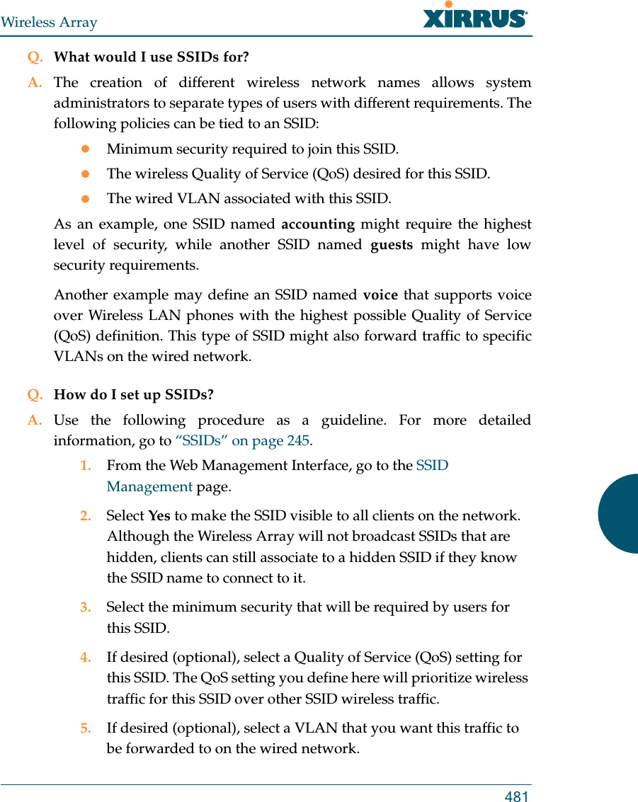 Wireless Array481Q. What would I use SSIDs for?A. The creation of different wireless network names allows system administrators to separate types of users with different requirements. The following policies can be tied to an SSID:Minimum security required to join this SSID.The wireless Quality of Service (QoS) desired for this SSID.The wired VLAN associated with this SSID.As an example, one SSID named accounting might require the highest level of security, while another SSID named guests might have low security requirements.Another example may define an SSID named voice that supports voice over Wireless LAN phones with the highest possible Quality of Service (QoS) definition. This type of SSID might also forward traffic to specific VLANs on the wired network.Q. How do I set up SSIDs?A. Use the following procedure as a guideline. For more detailed information, go to “SSIDs” on page 245.1. From the Web Management Interface, go to the SSID Management page.2. Select Yes to make the SSID visible to all clients on the network. Although the Wireless Array will not broadcast SSIDs that are hidden, clients can still associate to a hidden SSID if they know the SSID name to connect to it.3. Select the minimum security that will be required by users for this SSID.4. If desired (optional), select a Quality of Service (QoS) setting for this SSID. The QoS setting you define here will prioritize wireless traffic for this SSID over other SSID wireless traffic.5. If desired (optional), select a VLAN that you want this traffic to be forwarded to on the wired network.