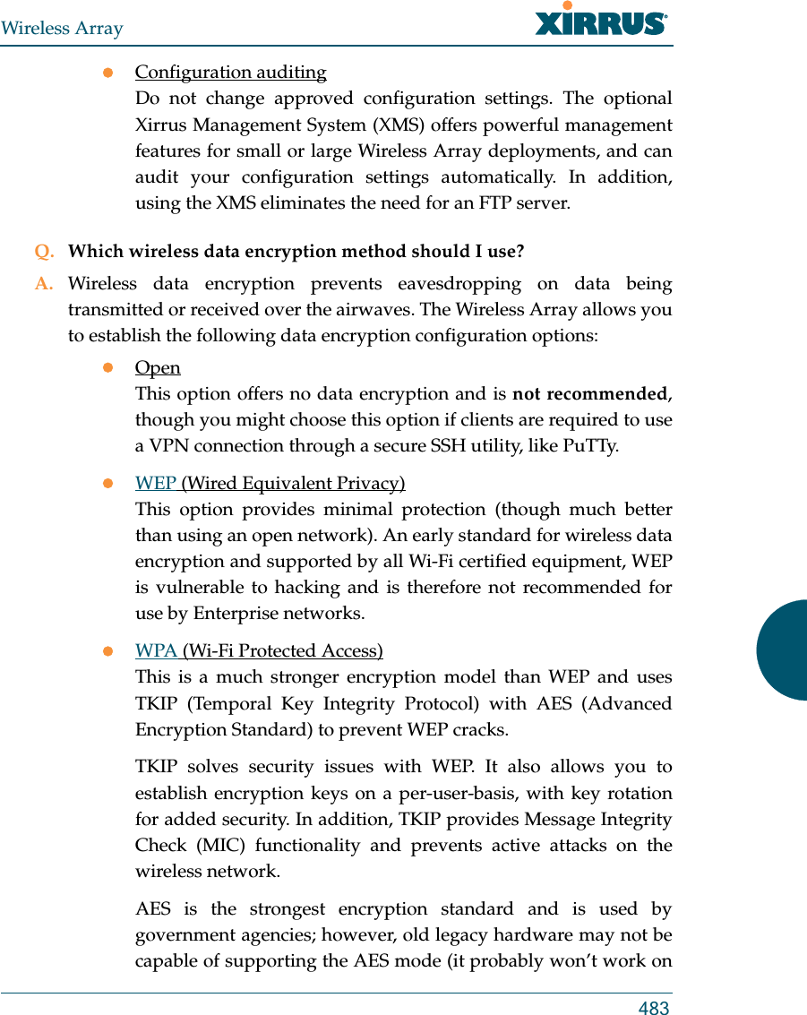 Wireless Array483Configuration auditingDo not change approved configuration settings. The optional Xirrus Management System (XMS) offers powerful management features for small or large Wireless Array deployments, and can audit your configuration settings automatically. In addition, using the XMS eliminates the need for an FTP server.Q. Which wireless data encryption method should I use?A. Wireless data encryption prevents eavesdropping on data being transmitted or received over the airwaves. The Wireless Array allows you to establish the following data encryption configuration options:OpenThis option offers no data encryption and is not recommended, though you might choose this option if clients are required to use a VPN connection through a secure SSH utility, like PuTTy.WEP (Wired Equivalent Privacy)This option provides minimal protection (though much better than using an open network). An early standard for wireless data encryption and supported by all Wi-Fi certified equipment, WEP is vulnerable to hacking and is therefore not recommended for use by Enterprise networks.WPA (Wi-Fi Protected Access)This is a much stronger encryption model than WEP and uses TKIP (Temporal Key Integrity Protocol) with AES (Advanced Encryption Standard) to prevent WEP cracks.TKIP solves security issues with WEP. It also allows you to establish encryption keys on a per-user-basis, with key rotation for added security. In addition, TKIP provides Message Integrity Check (MIC) functionality and prevents active attacks on the wireless network.AES is the strongest encryption standard and is used by government agencies; however, old legacy hardware may not be capable of supporting the AES mode (it probably won’t work on 