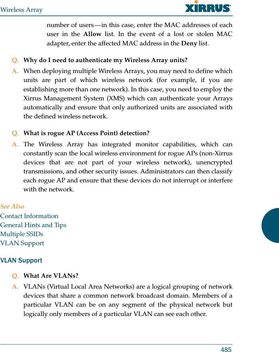 Wireless Array485number of users — in this case, enter the MAC addresses of each user in the Allow list. In the event of a lost or stolen MAC adapter, enter the affected MAC address in the Deny list.Q. Why do I need to authenticate my Wireless Array units?A. When deploying multiple Wireless Arrays, you may need to define which units are part of which wireless network (for example, if you are establishing more than one network). In this case, you need to employ the Xirrus Management System (XMS) which can authenticate your Arrays automatically and ensure that only authorized units are associated with the defined wireless network.Q. What is rogue AP (Access Point) detection?A. The Wireless Array has integrated monitor capabilities, which can constantly scan the local wireless environment for rogue APs (non-Xirrus devices that are not part of your wireless network), unencrypted transmissions, and other security issues. Administrators can then classify each rogue AP and ensure that these devices do not interrupt or interfere with the network.See AlsoContact InformationGeneral Hints and TipsMultiple SSIDsVLAN SupportVLAN SupportQ. What Are VLANs?A. VLANs (Virtual Local Area Networks) are a logical grouping of network devices that share a common network broadcast domain. Members of a particular VLAN can be on any segment of the physical network but logically only members of a particular VLAN can see each other.