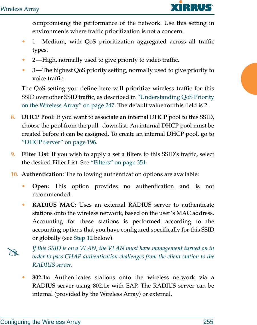 Wireless ArrayConfiguring the Wireless Array 255compromising the performance of the network. Use this setting in environments where traffic prioritization is not a concern.•1 — Medium, with QoS prioritization aggregated across all traffic types.•2 — High, normally used to give priority to video traffic.•3 — The highest QoS priority setting, normally used to give priority to voice traffic.The QoS setting you define here will prioritize wireless traffic for this SSID over other SSID traffic, as described in “Understanding QoS Priority on the Wireless Array” on page 247. The default value for this field is 2. 8. DHCP Pool: If you want to associate an internal DHCP pool to this SSID, choose the pool from the pull--down list. An internal DHCP pool must be created before it can be assigned. To create an internal DHCP pool, go to “DHCP Server” on page 196.9. Filter List: If you wish to apply a set a filters to this SSID’s traffic, select the desired Filter List. See “Filters” on page 351. 10. Authentication: The following authentication options are available: •Open: This option provides no authentication and is not recommended. •RADIUS MAC: Uses an external RADIUS server to authenticate stations onto the wireless network, based on the user’s MAC address. Accounting for these stations is performed according to the accounting options that you have configured specifically for this SSID or globally (see Step 12 below). •802.1x: Authenticates stations onto the wireless network via a RADIUS server using 802.1x with EAP. The RADIUS server can be internal (provided by the Wireless Array) or external. If this SSID is on a VLAN, the VLAN must have management turned on in order to pass CHAP authentication challenges from the client station to the RADIUS server.