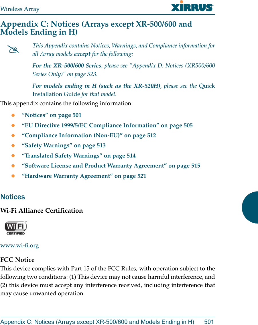 Wireless ArrayAppendix C: Notices (Arrays except XR-500/600 and Models Ending in H) 501Appendix C: Notices (Arrays except XR-500/600 and Models Ending in H)This appendix contains the following information: “Notices” on page 501“EU Directive 1999/5/EC Compliance Information” on page 505“Compliance Information (Non-EU)” on page 512“Safety Warnings” on page 513“Translated Safety Warnings” on page 514“Software License and Product Warranty Agreement” on page 515“Hardware Warranty Agreement” on page 521NoticesWi-Fi Alliance Certificationwww.wi-fi.orgFCC NoticeThis device complies with Part 15 of the FCC Rules, with operation subject to the following two conditions: (1) This device may not cause harmful interference, and (2) this device must accept any interference received, including interference that may cause unwanted operation.This Appendix contains Notices, Warnings, and Compliance information for all Array models except for the following: For the XR-500/600 Series, please see “Appendix D: Notices (XR500/600 Series Only)” on page 523. For models ending in H (such as the XR-520H), please see the Quick Installation Guide for that model. 