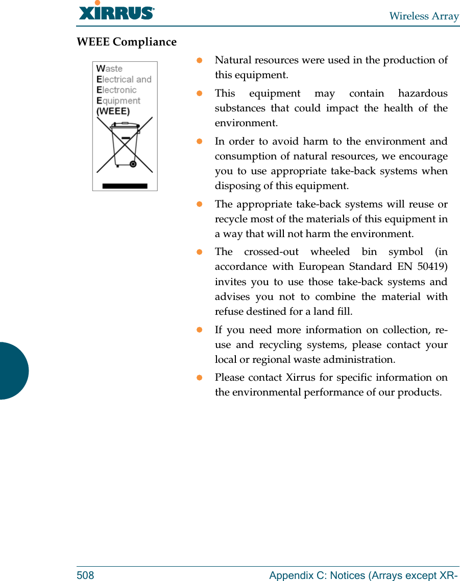 Wireless Array508 Appendix C: Notices (Arrays except XR-WEEE ComplianceNatural resources were used in the production of this equipment.This equipment may contain hazardous substances that could impact the health of the environment.In order to avoid harm to the environment and consumption of natural resources, we encourage you to use appropriate take-back systems when disposing of this equipment.The appropriate take-back systems will reuse or recycle most of the materials of this equipment in a way that will not harm the environment.The crossed-out wheeled bin symbol (in accordance with European Standard EN 50419) invites you to use those take-back systems and advises you not to combine the material with refuse destined for a land fill.If you need more information on collection, re-use and recycling systems, please contact your local or regional waste administration.Please contact Xirrus for specific information on the environmental performance of our products.