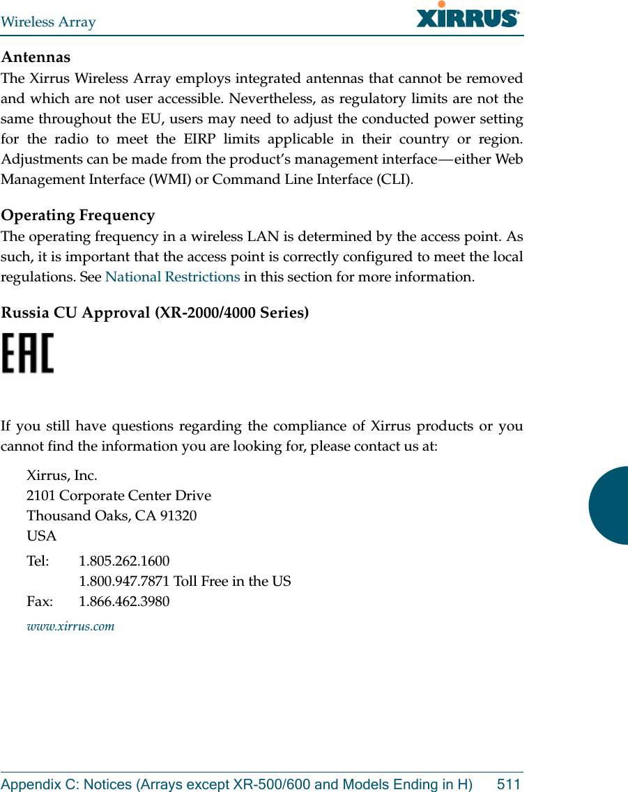 Wireless ArrayAppendix C: Notices (Arrays except XR-500/600 and Models Ending in H) 511AntennasThe Xirrus Wireless Array employs integrated antennas that cannot be removed and which are not user accessible. Nevertheless, as regulatory limits are not the same throughout the EU, users may need to adjust the conducted power setting for the radio to meet the EIRP limits applicable in their country or region. Adjustments can be made from the product’s management interface — either Web Management Interface (WMI) or Command Line Interface (CLI).Operating FrequencyThe operating frequency in a wireless LAN is determined by the access point. As such, it is important that the access point is correctly configured to meet the local regulations. See National Restrictions in this section for more information.Russia CU Approval (XR-2000/4000 Series)  If you still have questions regarding the compliance of Xirrus products or you cannot find the information you are looking for, please contact us at:Xirrus, Inc.2101 Corporate Center DriveThousand Oaks, CA 91320USATel: 1.805.262.16001.800.947.7871 Toll Free in the USFax: 1.866.462.3980www.xirrus.com