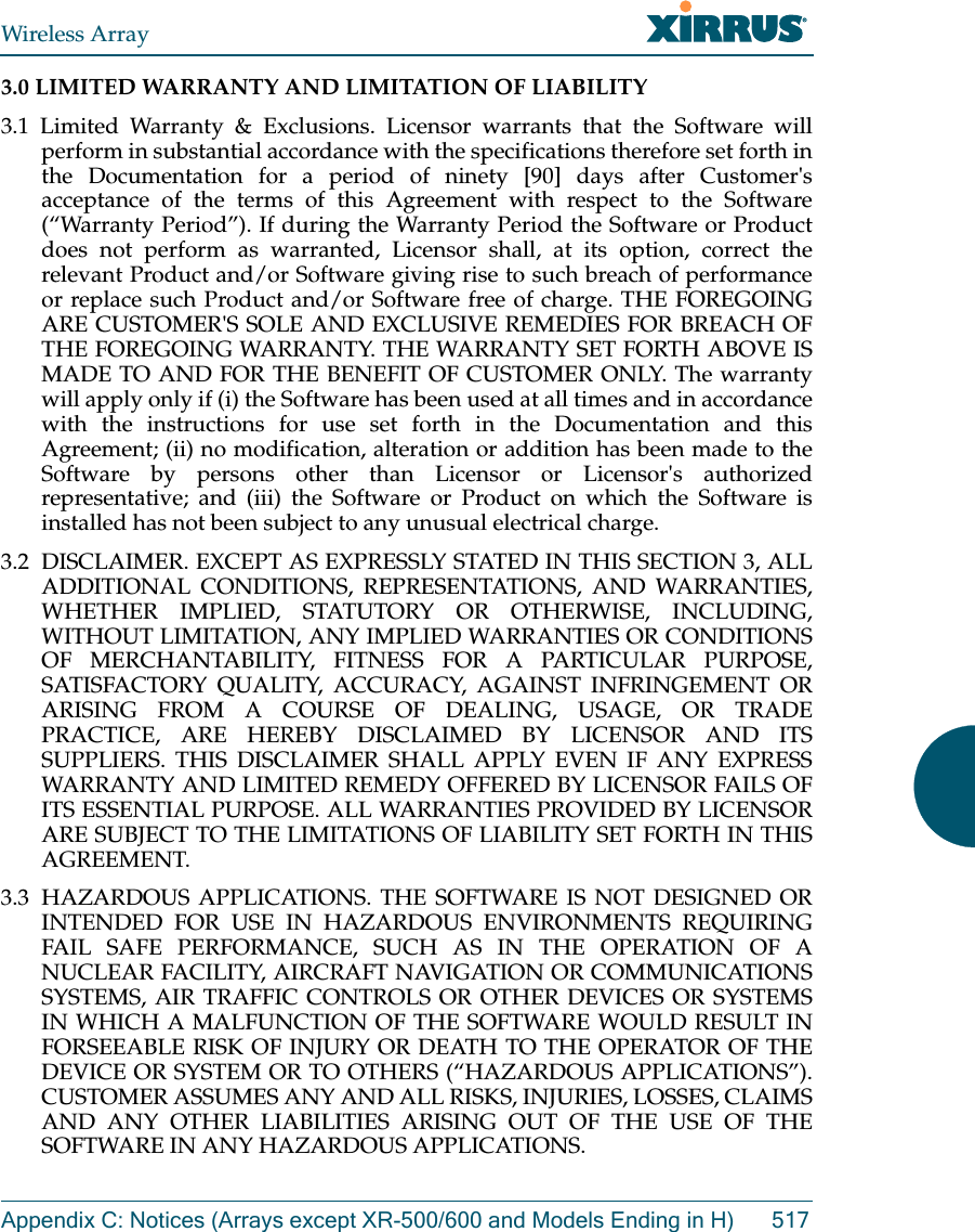 Wireless ArrayAppendix C: Notices (Arrays except XR-500/600 and Models Ending in H) 5173.0 LIMITED WARRANTY AND LIMITATION OF LIABILITY 3.1 Limited Warranty &amp; Exclusions. Licensor warrants that the Software will perform in substantial accordance with the specifications therefore set forth in the Documentation for a period of ninety [90] days after Customer&apos;s acceptance of the terms of this Agreement with respect to the Software (“Warranty Period”). If during the Warranty Period the Software or Product does not perform as warranted, Licensor shall, at its option, correct the relevant Product and/or Software giving rise to such breach of performance or replace such Product and/or Software free of charge. THE FOREGOING ARE CUSTOMER&apos;S SOLE AND EXCLUSIVE REMEDIES FOR BREACH OF THE FOREGOING WARRANTY. THE WARRANTY SET FORTH ABOVE IS MADE TO AND FOR THE BENEFIT OF CUSTOMER ONLY. The warranty will apply only if (i) the Software has been used at all times and in accordance with the instructions for use set forth in the Documentation and this Agreement; (ii) no modification, alteration or addition has been made to the Software by persons other than Licensor or Licensor&apos;s authorized representative; and (iii) the Software or Product on which the Software is installed has not been subject to any unusual electrical charge. 3.2  DISCLAIMER. EXCEPT AS EXPRESSLY STATED IN THIS SECTION 3, ALL ADDITIONAL CONDITIONS, REPRESENTATIONS, AND WARRANTIES, WHETHER IMPLIED, STATUTORY OR OTHERWISE, INCLUDING, WITHOUT LIMITATION, ANY IMPLIED WARRANTIES OR CONDITIONS OF MERCHANTABILITY, FITNESS FOR A PARTICULAR PURPOSE, SATISFACTORY QUALITY, ACCURACY, AGAINST INFRINGEMENT OR ARISING FROM A COURSE OF DEALING, USAGE, OR TRADE PRACTICE, ARE HEREBY DISCLAIMED BY LICENSOR AND ITS SUPPLIERS. THIS DISCLAIMER SHALL APPLY EVEN IF ANY EXPRESS WARRANTY AND LIMITED REMEDY OFFERED BY LICENSOR FAILS OF ITS ESSENTIAL PURPOSE. ALL WARRANTIES PROVIDED BY LICENSOR ARE SUBJECT TO THE LIMITATIONS OF LIABILITY SET FORTH IN THIS AGREEMENT. 3.3 HAZARDOUS APPLICATIONS. THE SOFTWARE IS NOT DESIGNED OR INTENDED FOR USE IN HAZARDOUS ENVIRONMENTS REQUIRING FAIL SAFE PERFORMANCE, SUCH AS IN THE OPERATION OF A NUCLEAR FACILITY, AIRCRAFT NAVIGATION OR COMMUNICATIONS SYSTEMS, AIR TRAFFIC CONTROLS OR OTHER DEVICES OR SYSTEMS IN WHICH A MALFUNCTION OF THE SOFTWARE WOULD RESULT IN FORSEEABLE RISK OF INJURY OR DEATH TO THE OPERATOR OF THE DEVICE OR SYSTEM OR TO OTHERS (“HAZARDOUS APPLICATIONS”). CUSTOMER ASSUMES ANY AND ALL RISKS, INJURIES, LOSSES, CLAIMS AND ANY OTHER LIABILITIES ARISING OUT OF THE USE OF THE SOFTWARE IN ANY HAZARDOUS APPLICATIONS. 