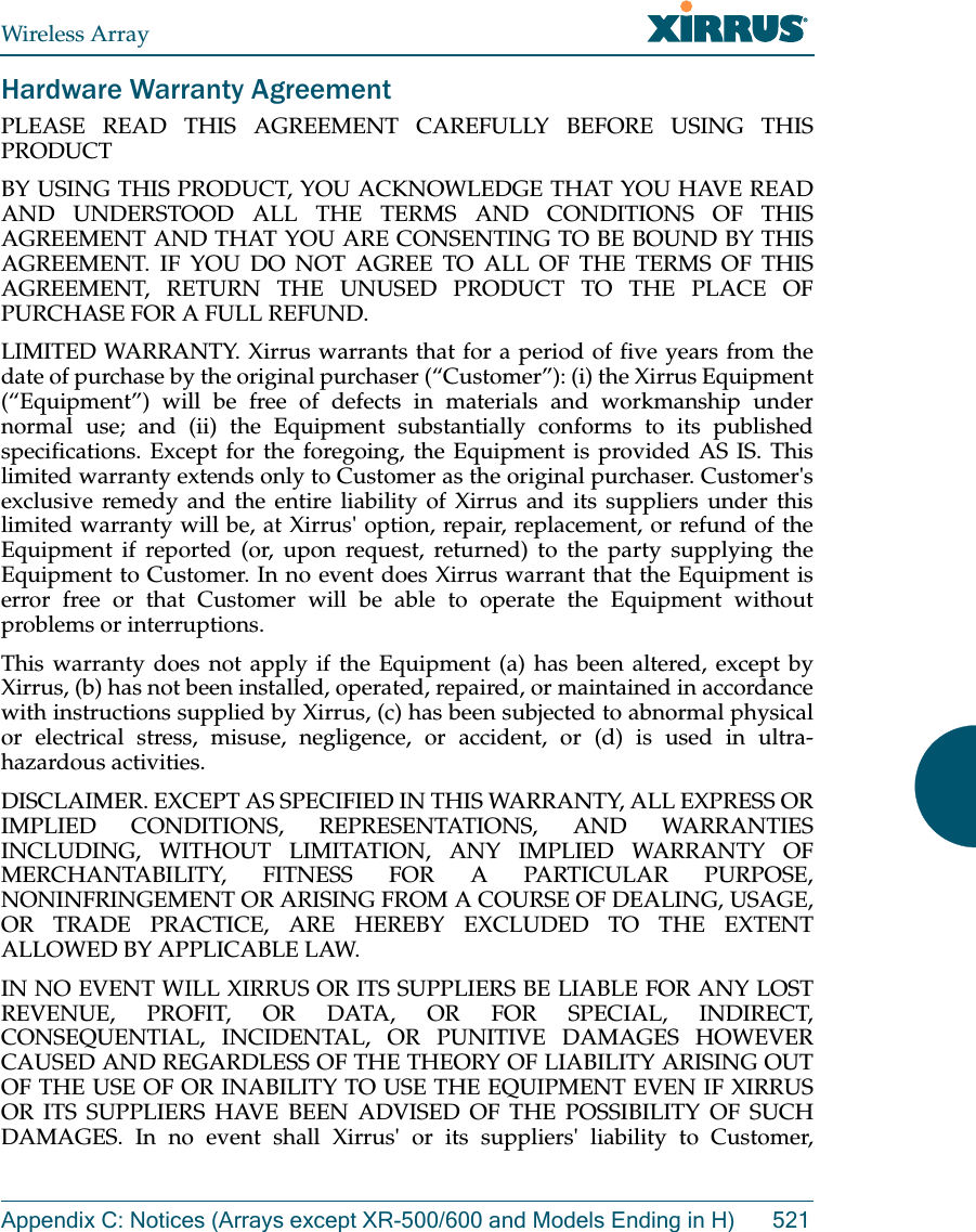 Wireless ArrayAppendix C: Notices (Arrays except XR-500/600 and Models Ending in H) 521Hardware Warranty AgreementPLEASE READ THIS AGREEMENT CAREFULLY BEFORE USING THIS PRODUCTBY USING THIS PRODUCT, YOU ACKNOWLEDGE THAT YOU HAVE READ AND UNDERSTOOD ALL THE TERMS AND CONDITIONS OF THIS AGREEMENT AND THAT YOU ARE CONSENTING TO BE BOUND BY THIS AGREEMENT. IF YOU DO NOT AGREE TO ALL OF THE TERMS OF THIS AGREEMENT, RETURN THE UNUSED PRODUCT TO THE PLACE OF PURCHASE FOR A FULL REFUND.LIMITED WARRANTY. Xirrus warrants that for a period of five years from the date of purchase by the original purchaser (“Customer”): (i) the Xirrus Equipment (“Equipment”) will be free of defects in materials and workmanship under normal use; and (ii) the Equipment substantially conforms to its published specifications. Except for the foregoing, the Equipment is provided AS IS. This limited warranty extends only to Customer as the original purchaser. Customer&apos;s exclusive remedy and the entire liability of Xirrus and its suppliers under this limited warranty will be, at Xirrus&apos; option, repair, replacement, or refund of the Equipment if reported (or, upon request, returned) to the party supplying the Equipment to Customer. In no event does Xirrus warrant that the Equipment is error free or that Customer will be able to operate the Equipment without problems or interruptions. This warranty does not apply if the Equipment (a) has been altered, except by Xirrus, (b) has not been installed, operated, repaired, or maintained in accordance with instructions supplied by Xirrus, (c) has been subjected to abnormal physical or electrical stress, misuse, negligence, or accident, or (d) is used in ultra-hazardous activities. DISCLAIMER. EXCEPT AS SPECIFIED IN THIS WARRANTY, ALL EXPRESS OR IMPLIED CONDITIONS, REPRESENTATIONS, AND WARRANTIES INCLUDING, WITHOUT LIMITATION, ANY IMPLIED WARRANTY OF MERCHANTABILITY, FITNESS FOR A PARTICULAR PURPOSE, NONINFRINGEMENT OR ARISING FROM A COURSE OF DEALING, USAGE, OR TRADE PRACTICE, ARE HEREBY EXCLUDED TO THE EXTENT ALLOWED BY APPLICABLE LAW. IN NO EVENT WILL XIRRUS OR ITS SUPPLIERS BE LIABLE FOR ANY LOST REVENUE, PROFIT, OR DATA, OR FOR SPECIAL, INDIRECT, CONSEQUENTIAL, INCIDENTAL, OR PUNITIVE DAMAGES HOWEVER CAUSED AND REGARDLESS OF THE THEORY OF LIABILITY ARISING OUT OF THE USE OF OR INABILITY TO USE THE EQUIPMENT EVEN IF XIRRUS OR ITS SUPPLIERS HAVE BEEN ADVISED OF THE POSSIBILITY OF SUCH DAMAGES. In no event shall Xirrus&apos; or its suppliers&apos; liability to Customer, 