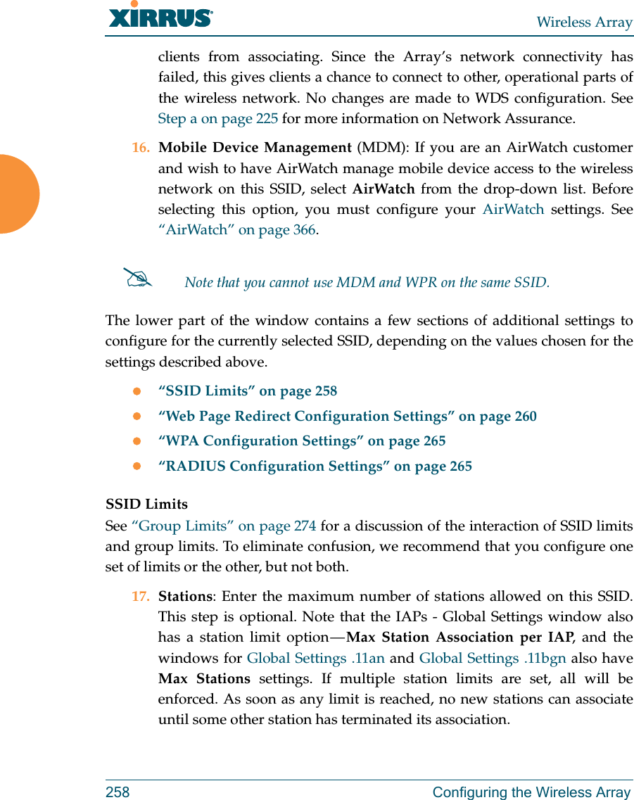 Wireless Array258 Configuring the Wireless Arrayclients from associating. Since the Array’s network connectivity has failed, this gives clients a chance to connect to other, operational parts of the wireless network. No changes are made to WDS configuration. See Step a on page 225 for more information on Network Assurance.16. Mobile Device Management (MDM): If you are an AirWatch customer and wish to have AirWatch manage mobile device access to the wireless network on this SSID, select AirWatch from the drop-down list. Before selecting this option, you must configure your AirWatch settings. See “AirWatch” on page 366. The lower part of the window contains a few sections of additional settings to configure for the currently selected SSID, depending on the values chosen for the settings described above.“SSID Limits” on page 258“Web Page Redirect Configuration Settings” on page 260“WPA Configuration Settings” on page 265“RADIUS Configuration Settings” on page 265SSID LimitsSee “Group Limits” on page 274 for a discussion of the interaction of SSID limits and group limits. To eliminate confusion, we recommend that you configure one set of limits or the other, but not both. 17. Stations: Enter the maximum number of stations allowed on this SSID. This step is optional. Note that the IAPs - Global Settings window also has a station limit option — Max Station Association per IAP, and the windows for Global Settings .11an and Global Settings .11bgn also have Max Stations settings. If multiple station limits are set, all will be enforced. As soon as any limit is reached, no new stations can associate until some other station has terminated its association. Note that you cannot use MDM and WPR on the same SSID. 