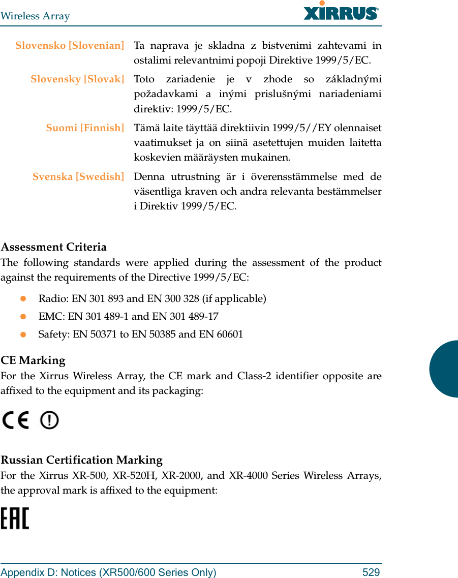 Wireless ArrayAppendix D: Notices (XR500/600 Series Only) 529Assessment CriteriaThe following standards were applied during the assessment of the product against the requirements of the Directive 1999/5/EC:Radio: EN 301 893 and EN 300 328 (if applicable)EMC: EN 301 489-1 and EN 301 489-17Safety: EN 50371 to EN 50385 and EN 60601CE MarkingFor the Xirrus Wireless Array, the CE mark and Class-2 identifier opposite are affixed to the equipment and its packaging: Russian Certification MarkingFor the Xirrus XR-500, XR-520H, XR-2000, and XR-4000 Series Wireless Arrays, the approval mark is affixed to the equipment: Slovensko [Slovenian] Ta naprava je skladna z bistvenimi zahtevami in ostalimi relevantnimi popoji Direktive 1999/5/EC.Slovensky [Slovak] Toto zariadenie je v zhode so základnými požadavkami a inými prislušnými nariadeniami direktiv: 1999/5/EC.Suomi [Finnish] Tämä laite täyttää direktiivin 1999/5//EY olennaiset vaatimukset ja on siinä asetettujen muiden laitetta koskevien määräysten mukainen.Svenska [Swedish] Denna utrustning är i överensstämmelse med de väsentliga kraven och andra relevanta bestämmelser i Direktiv 1999/5/EC.