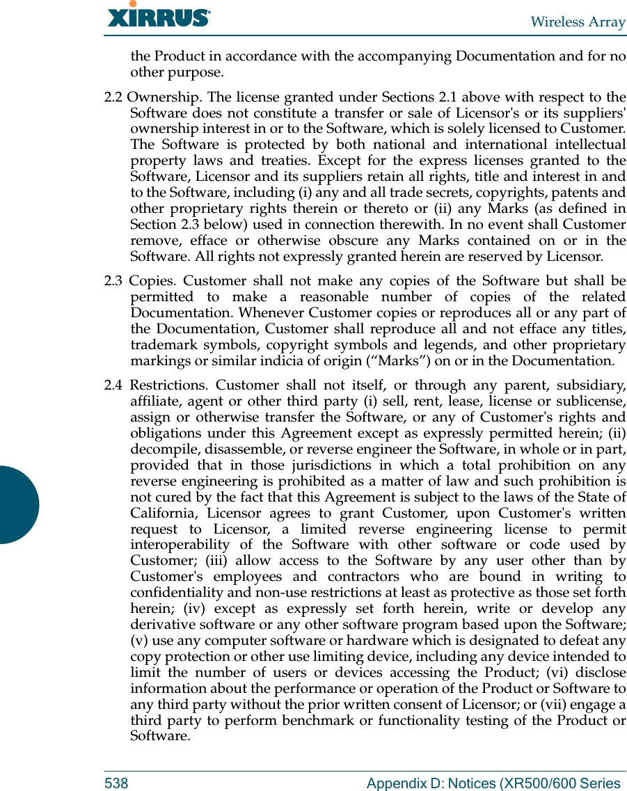 Wireless Array538 Appendix D: Notices (XR500/600 Series the Product in accordance with the accompanying Documentation and for no other purpose. 2.2 Ownership. The license granted under Sections 2.1 above with respect to the Software does not constitute a transfer or sale of Licensor&apos;s or its suppliers&apos; ownership interest in or to the Software, which is solely licensed to Customer. The Software is protected by both national and international intellectual property laws and treaties. Except for the express licenses granted to the Software, Licensor and its suppliers retain all rights, title and interest in and to the Software, including (i) any and all trade secrets, copyrights, patents and other proprietary rights therein or thereto or (ii) any Marks (as defined in Section 2.3 below) used in connection therewith. In no event shall Customer remove, efface or otherwise obscure any Marks contained on or in the Software. All rights not expressly granted herein are reserved by Licensor. 2.3 Copies. Customer shall not make any copies of the Software but shall be permitted to make a reasonable number of copies of the related Documentation. Whenever Customer copies or reproduces all or any part of the Documentation, Customer shall reproduce all and not efface any titles, trademark symbols, copyright symbols and legends, and other proprietary markings or similar indicia of origin (“Marks”) on or in the Documentation. 2.4 Restrictions. Customer shall not itself, or through any parent, subsidiary, affiliate, agent or other third party (i) sell, rent, lease, license or sublicense, assign or otherwise transfer the Software, or any of Customer&apos;s rights and obligations under this Agreement except as expressly permitted herein; (ii) decompile, disassemble, or reverse engineer the Software, in whole or in part, provided that in those jurisdictions in which a total prohibition on any reverse engineering is prohibited as a matter of law and such prohibition is not cured by the fact that this Agreement is subject to the laws of the State of California, Licensor agrees to grant Customer, upon Customer&apos;s written request to Licensor, a limited reverse engineering license to permit interoperability of the Software with other software or code used by Customer; (iii) allow access to the Software by any user other than by Customer&apos;s employees and contractors who are bound in writing to confidentiality and non-use restrictions at least as protective as those set forth herein; (iv) except as expressly set forth herein, write or develop any derivative software or any other software program based upon the Software; (v) use any computer software or hardware which is designated to defeat any copy protection or other use limiting device, including any device intended to limit the number of users or devices accessing the Product; (vi) disclose information about the performance or operation of the Product or Software to any third party without the prior written consent of Licensor; or (vii) engage a third party to perform benchmark or functionality testing of the Product or Software.