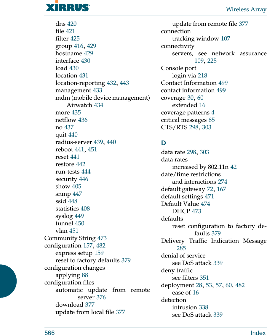 Wireless Array566 Indexdns 420file 421filter 425group 416, 429hostname 429interface 430load 430location 431location-reporting 432, 443management 433mdm (mobile device management)Airwatch 434more 435netflow 436no 437quit 440radius-server 439, 440reboot 441, 451reset 441restore 442run-tests 444security 446show 405snmp 447ssid 448statistics 408syslog 449tunnel 450vlan 451Community String 473configuration 157, 482express setup 159reset to factory defaults 379configuration changesapplying 88configuration filesautomatic update from remote server 376download 377update from local file 377update from remote file 377connectiontracking window 107connectivityservers, see network assurance109, 225Console portlogin via 218Contact Information 499contact information 499coverage 30, 60extended 16coverage patterns 4critical messages 85CTS/RTS 298, 303Ddata rate 298, 303data ratesincreased by 802.11n 42date/time restrictionsand interactions 274default gateway 72, 167default settings 471Default Value 474DHCP 473defaultsreset configuration to factory de-faults 379Delivery Traffic Indication Message285denial of servicesee DoS attack 339deny trafficsee filters 351deployment 28, 53, 57, 60, 482ease of 16detectionintrusion 338see DoS attack 339