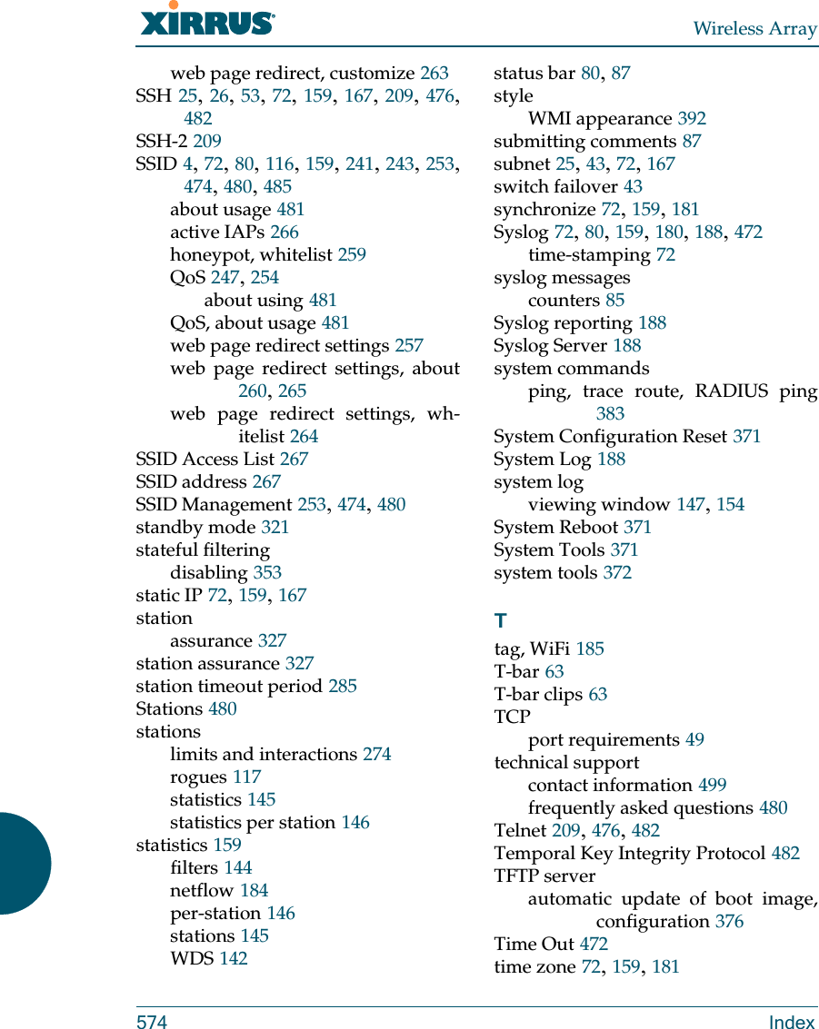 Wireless Array574 Indexweb page redirect, customize 263SSH 25, 26, 53, 72, 159, 167, 209, 476, 482SSH-2 209SSID 4, 72, 80, 116, 159, 241, 243, 253, 474, 480, 485about usage 481active IAPs 266honeypot, whitelist 259QoS 247, 254about using 481QoS, about usage 481web page redirect settings 257web page redirect settings, about260, 265web page redirect settings, wh-itelist 264SSID Access List 267SSID address 267SSID Management 253, 474, 480standby mode 321stateful filteringdisabling 353static IP 72, 159, 167stationassurance 327station assurance 327station timeout period 285Stations 480stationslimits and interactions 274rogues 117statistics 145statistics per station 146statistics 159filters 144netflow 184per-station 146stations 145WDS 142status bar 80, 87styleWMI appearance 392submitting comments 87subnet 25, 43, 72, 167switch failover 43synchronize 72, 159, 181Syslog 72, 80, 159, 180, 188, 472time-stamping 72syslog messagescounters 85Syslog reporting 188Syslog Server 188system commandsping, trace route, RADIUS ping383System Configuration Reset 371System Log 188system logviewing window 147, 154System Reboot 371System Tools 371system tools 372Ttag, WiFi 185T-bar 63T-bar clips 63TCPport requirements 49technical supportcontact information 499frequently asked questions 480Telnet 209, 476, 482Temporal Key Integrity Protocol 482TFTP serverautomatic update of boot image, configuration 376Time Out 472time zone 72, 159, 181