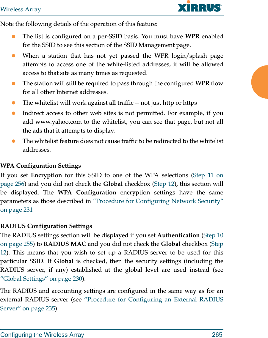 Wireless ArrayConfiguring the Wireless Array 265Note the following details of the operation of this feature:The list is configured on a per-SSID basis. You must have WPR enabled for the SSID to see this section of the SSID Management page.When a station that has not yet passed the WPR login/splash page attempts to access one of the white-listed addresses, it will be allowed access to that site as many times as requested. The station will still be required to pass through the configured WPR flow for all other Internet addresses. The whitelist will work against all traffic -- not just http or httpsIndirect access to other web sites is not permitted. For example, if you add www.yahoo.com to the whitelist, you can see that page, but not all the ads that it attempts to display. The whitelist feature does not cause traffic to be redirected to the whitelist addresses.WPA Configuration Settings If you set Encryption for this SSID to one of the WPA selections (Step 11 on page 256) and you did not check the Global checkbox (Step 12), this section will be displayed. The WPA Configuration encryption settings have the same parameters as those described in “Procedure for Configuring Network Security” on page 231RADIUS Configuration Settings The RADIUS settings section will be displayed if you set Authentication (Step 10 on page 255) to RADIUS MAC and you did not check the Global checkbox (Step 12). This means that you wish to set up a RADIUS server to be used for this particular SSID. If Global is checked, then the security settings (including the RADIUS server, if any) established at the global level are used instead (see “Global Settings” on page 230). The RADIUS and accounting settings are configured in the same way as for an external RADIUS server (see “Procedure for Configuring an External RADIUS Server” on page 235).