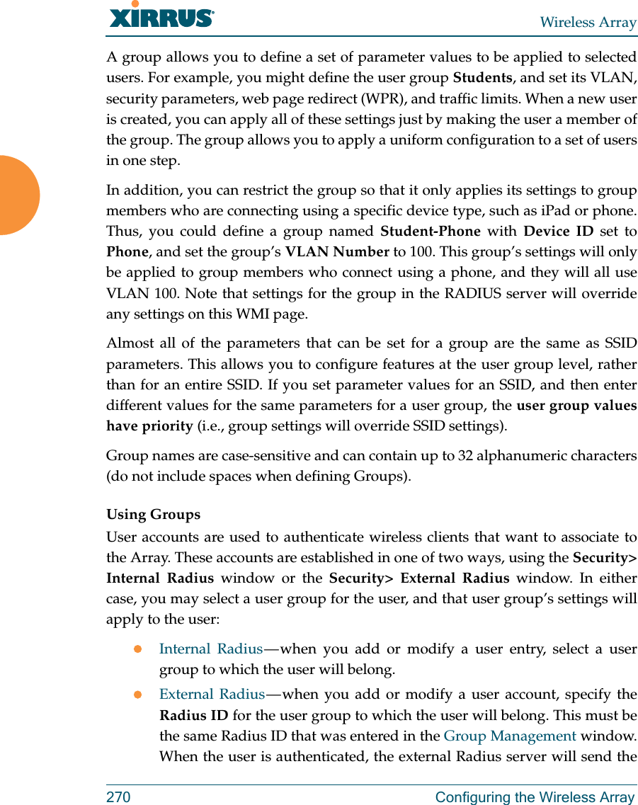 Wireless Array270 Configuring the Wireless ArrayA group allows you to define a set of parameter values to be applied to selected users. For example, you might define the user group Students, and set its VLAN, security parameters, web page redirect (WPR), and traffic limits. When a new user is created, you can apply all of these settings just by making the user a member of the group. The group allows you to apply a uniform configuration to a set of users in one step. In addition, you can restrict the group so that it only applies its settings to group members who are connecting using a specific device type, such as iPad or phone. Thus, you could define a group named Student-Phone with Device ID set to Phone, and set the group’s VLAN Number to 100. This group’s settings will only be applied to group members who connect using a phone, and they will all use VLAN 100. Note that settings for the group in the RADIUS server will override any settings on this WMI page.Almost all of the parameters that can be set for a group are the same as SSID parameters. This allows you to configure features at the user group level, rather than for an entire SSID. If you set parameter values for an SSID, and then enter different values for the same parameters for a user group, the user group values have priority (i.e., group settings will override SSID settings). Group names are case-sensitive and can contain up to 32 alphanumeric characters (do not include spaces when defining Groups).Using GroupsUser accounts are used to authenticate wireless clients that want to associate to the Array. These accounts are established in one of two ways, using the Security&gt; Internal Radius window or the Security&gt; External Radius window. In either case, you may select a user group for the user, and that user group’s settings will apply to the user:Internal Radius — when you add or modify a user entry, select a user group to which the user will belong.External Radius — when you add or modify a user account, specify the Radius ID for the user group to which the user will belong. This must be the same Radius ID that was entered in the Group Management window. When the user is authenticated, the external Radius server will send the 