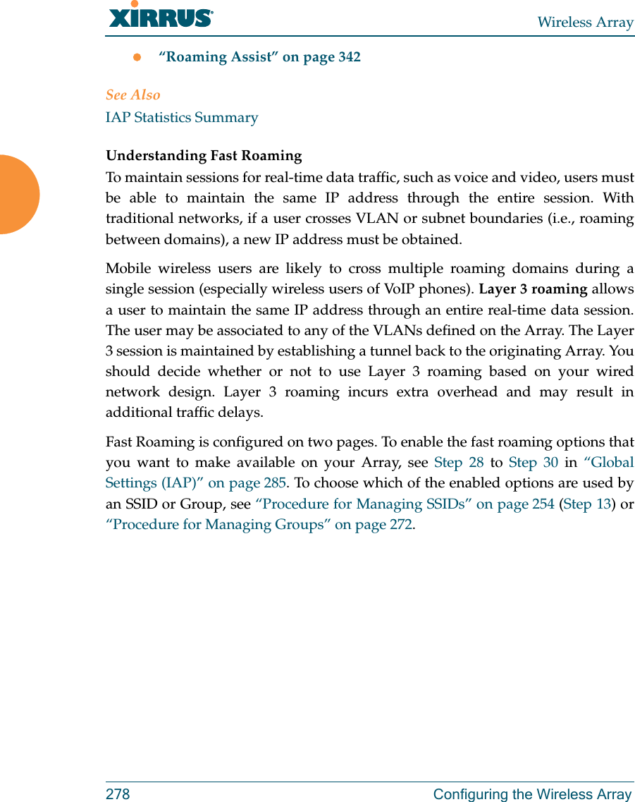 Wireless Array278 Configuring the Wireless Array“Roaming Assist” on page 342See AlsoIAP Statistics SummaryUnderstanding Fast Roaming To maintain sessions for real-time data traffic, such as voice and video, users must be able to maintain the same IP address through the entire session. With traditional networks, if a user crosses VLAN or subnet boundaries (i.e., roaming between domains), a new IP address must be obtained.Mobile wireless users are likely to cross multiple roaming domains during a single session (especially wireless users of VoIP phones). Layer 3 roaming allows a user to maintain the same IP address through an entire real-time data session. The user may be associated to any of the VLANs defined on the Array. The Layer 3 session is maintained by establishing a tunnel back to the originating Array. You should decide whether or not to use Layer 3 roaming based on your wired network design. Layer 3 roaming incurs extra overhead and may result in additional traffic delays. Fast Roaming is configured on two pages. To enable the fast roaming options that you want to make available on your Array, see Step 28 to Step 30 in “Global Settings (IAP)” on page 285. To choose which of the enabled options are used by an SSID or Group, see “Procedure for Managing SSIDs” on page 254 (Step 13) or “Procedure for Managing Groups” on page 272. 