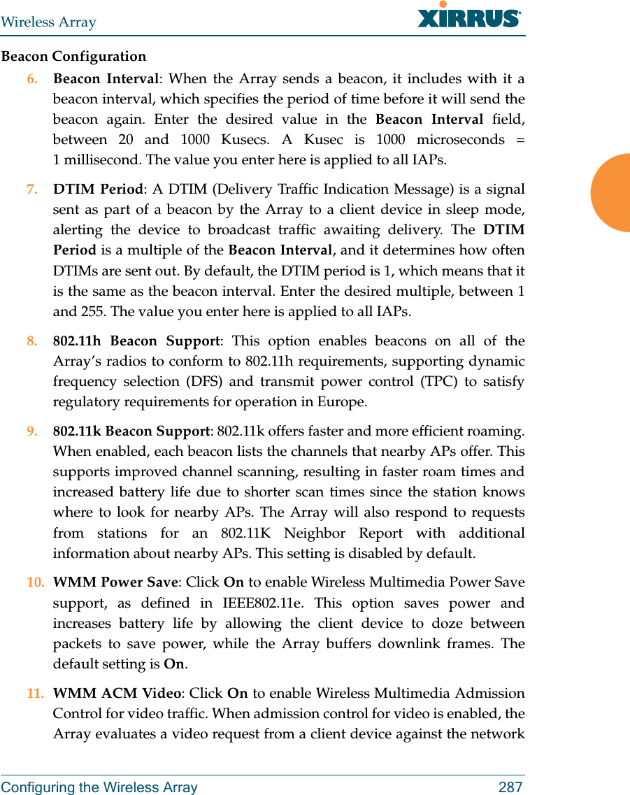 Wireless ArrayConfiguring the Wireless Array 287Beacon Configuration6. Beacon Interval: When the Array sends a beacon, it includes with it a beacon interval, which specifies the period of time before it will send the beacon again. Enter the desired value in the Beacon Interval field, between 20 and 1000 Kusecs. A Kusec is 1000 microseconds = 1 millisecond. The value you enter here is applied to all IAPs.7. DTIM Period: A DTIM (Delivery Traffic Indication Message) is a signal sent as part of a beacon by the Array to a client device in sleep mode, alerting the device to broadcast traffic awaiting delivery. The DTIM Period is a multiple of the Beacon Interval, and it determines how often DTIMs are sent out. By default, the DTIM period is 1, which means that it is the same as the beacon interval. Enter the desired multiple, between 1 and 255. The value you enter here is applied to all IAPs.8. 802.11h Beacon Support: This option enables beacons on all of the Array’s radios to conform to 802.11h requirements, supporting dynamic frequency selection (DFS) and transmit power control (TPC) to satisfy regulatory requirements for operation in Europe. 9. 802.11k Beacon Support: 802.11k offers faster and more efficient roaming. When enabled, each beacon lists the channels that nearby APs offer. This supports improved channel scanning, resulting in faster roam times and increased battery life due to shorter scan times since the station knows where to look for nearby APs. The Array will also respond to requests from stations for an 802.11K Neighbor Report with additional information about nearby APs. This setting is disabled by default. 10. WMM Power Save: Click On to enable Wireless Multimedia Power Save support, as defined in IEEE802.11e. This option saves power and increases battery life by allowing the client device to doze between packets to save power, while the Array buffers downlink frames. The default setting is On. 11. WMM ACM Video: Click On to enable Wireless Multimedia Admission Control for video traffic. When admission control for video is enabled, the Array evaluates a video request from a client device against the network 