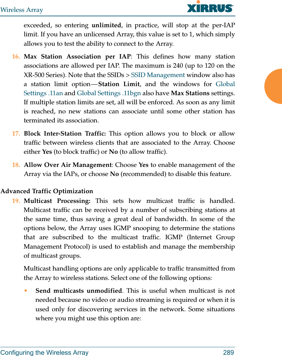 Wireless ArrayConfiguring the Wireless Array 289exceeded, so entering unlimited, in practice, will stop at the per-IAP limit. If you have an unlicensed Array, this value is set to 1, which simply allows you to test the ability to connect to the Array. 16. Max Station Association per IAP: This defines how many station associations are allowed per IAP. The maximum is 240 (up to 120 on the XR-500 Series). Note that the SSIDs &gt; SSID Management window also has a station limit option — Station Limit, and the windows for Global Settings .11an and Global Settings .11bgn also have Max Stations settings.If multiple station limits are set, all will be enforced. As soon as any limit is reached, no new stations can associate until some other station has terminated its association. 17. Block Inter-Station Traffic: This option allows you to block or allow traffic between wireless clients that are associated to the Array. Choose either Yes (to block traffic) or No (to allow traffic).18. Allow Over Air Management: Choose Yes to enable management of the Array via the IAPs, or choose No (recommended) to disable this feature. Advanced Traffic Optimization19. Multicast Processing: This sets how multicast traffic is handled. Multicast traffic can be received by a number of subscribing stations at the same time, thus saving a great deal of bandwidth. In some of the options below, the Array uses IGMP snooping to determine the stations that are subscribed to the multicast traffic. IGMP (Internet Group Management Protocol) is used to establish and manage the membership of multicast groups. Multicast handling options are only applicable to traffic transmitted from the Array to wireless stations. Select one of the following options:•Send multicasts unmodified. This is useful when multicast is not needed because no video or audio streaming is required or when it is used only for discovering services in the network. Some situations where you might use this option are: 