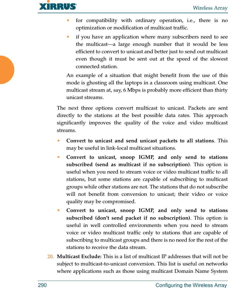 Wireless Array290 Configuring the Wireless Array•for compatibility with ordinary operation, i.e., there is no optimization or modification of multicast traffic. •if you have an application where many subscribers need to see the multicast—a large enough number that it would be less efficient to convert to unicast and better just to send out multicast even though it must be sent out at the speed of the slowest connected station. An example of a situation that might benefit from the use of this mode is ghosting all the laptops in a classroom using multicast. One multicast stream at, say, 6 Mbps is probably more efficient than thirty unicast streams.The next three options convert multicast to unicast. Packets are sent directly to the stations at the best possible data rates. This approach significantly improves the quality of the voice and video multicast streams.•Convert to unicast and send unicast packets to all stations. This may be useful in link-local multicast situations.•Convert to unicast, snoop IGMP, and only send to stations subscribed (send as multicast if no subscription). This option is useful when you need to stream voice or video multicast traffic to all stations, but some stations are capable of subscribing to multicast groups while other stations are not. The stations that do not subscribe will not benefit from conversion to unicast; their video or voice quality may be compromised. •Convert to unicast, snoop IGMP, and only send to stations subscribed (don&apos;t send packet if no subscription). This option is useful in well controlled environments when you need to stream voice or video multicast traffic only to stations that are capable of subscribing to multicast groups and there is no need for the rest of the stations to receive the data stream.20. Multicast Exclude: This is a list of multicast IP addresses that will not be subject to multicast-to-unicast conversion. This list is useful on networks where applications such as those using multicast Domain Name System 