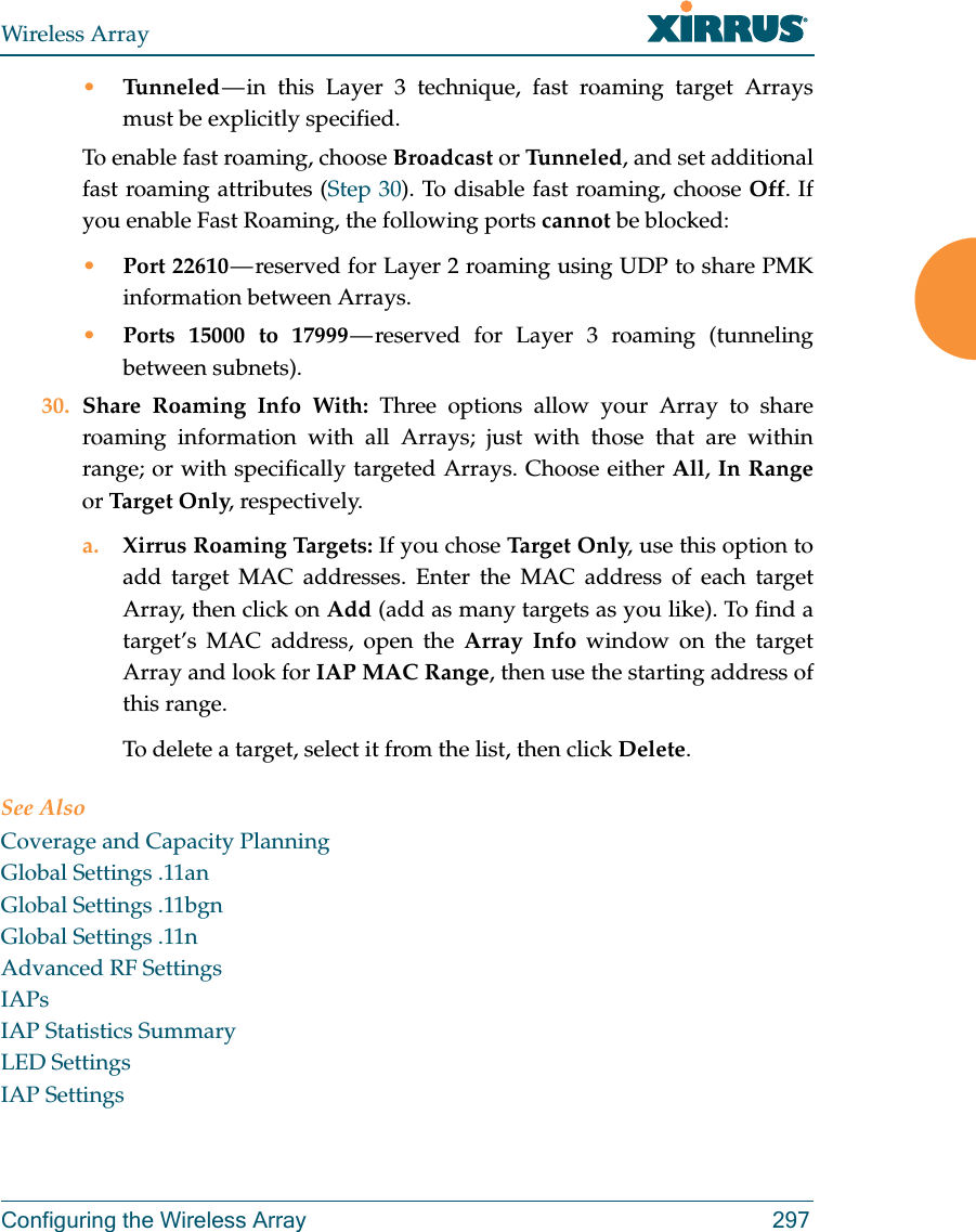 Wireless ArrayConfiguring the Wireless Array 297•Tunneled — in this Layer 3 technique, fast roaming target Arrays must be explicitly specified. To enable fast roaming, choose Broadcast or Tu n n e le d , and set additional fast roaming attributes (Step 30). To disable fast roaming, choose Off. If you enable Fast Roaming, the following ports cannot be blocked:•Port 22610 — reserved for Layer 2 roaming using UDP to share PMK information between Arrays.•Ports 15000 to 17999 — reserved for Layer 3 roaming (tunneling between subnets).30. Share Roaming Info With: Three options allow your Array to share roaming information with all Arrays; just with those that are within range; or with specifically targeted Arrays. Choose either All, In Rangeor Targ et O nly, respectively.a. Xirrus Roaming Targets: If you chose Tar ge t O nl y, use this option to add target MAC addresses. Enter the MAC address of each target Array, then click on Add (add as many targets as you like). To find a target’s MAC address, open the Array Info window on the target Array and look for IAP MAC Range, then use the starting address of this range. To delete a target, select it from the list, then click Delete.See AlsoCoverage and Capacity PlanningGlobal Settings .11anGlobal Settings .11bgnGlobal Settings .11nAdvanced RF SettingsIAPsIAP Statistics SummaryLED SettingsIAP Settings