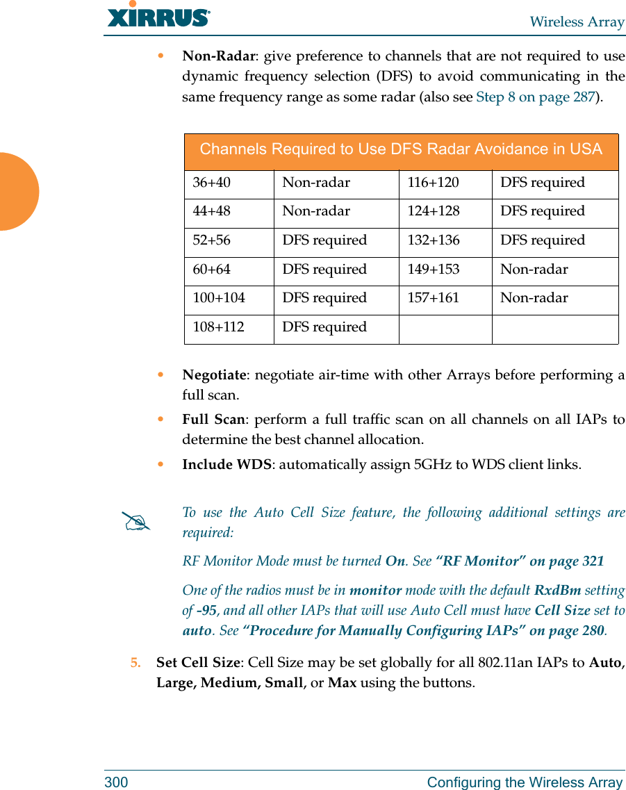 Wireless Array300 Configuring the Wireless Array•Non-Radar: give preference to channels that are not required to use dynamic frequency selection (DFS) to avoid communicating in the same frequency range as some radar (also see Step 8 on page 287). •Negotiate: negotiate air-time with other Arrays before performing a full scan.•Full Scan: perform a full traffic scan on all channels on all IAPs to determine the best channel allocation.•Include WDS: automatically assign 5GHz to WDS client links.5. Set Cell Size: Cell Size may be set globally for all 802.11an IAPs to Auto, Large, Medium, Small, or Max using the buttons. Channels Required to Use DFS Radar Avoidance in USA36+40 Non-radar  116+120 DFS required 44+48 Non-radar  124+128 DFS required 52+56  DFS required 132+136  DFS required60+64 DFS required 149+153 Non-radar100+104 DFS required  157+161  Non-radar108+112 DFS requiredTo use the Auto Cell Size feature, the following additional settings are required: RF Monitor Mode must be turned On. See “RF Monitor” on page 321 One of the radios must be in monitor mode with the default RxdBm setting of -95, and all other IAPs that will use Auto Cell must have Cell Size set to auto. See “Procedure for Manually Configuring IAPs” on page 280. 