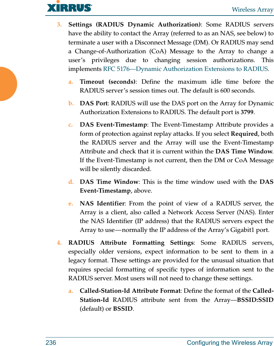 Wireless Array236 Configuring the Wireless Array3. Settings (RADIUS Dynamic Authorization): Some RADIUS servers have the ability to contact the Array (referred to as an NAS, see below) to terminate a user with a Disconnect Message (DM). Or RADIUS may send a Change-of-Authorization (CoA) Message to the Array to change a user’s privileges due to changing session authorizations. This implements RFC 5176—Dynamic Authorization Extensions to RADIUS. a. Timeout (seconds): Define the maximum idle time before the RADIUS server’s session times out. The default is 600 seconds.b. DAS Port: RADIUS will use the DAS port on the Array for Dynamic Authorization Extensions to RADIUS. The default port is 3799.c. DAS Event-Timestamp: The Event-Timestamp Attribute provides a form of protection against replay attacks. If you select Required, both the RADIUS server and the Array will use the Event-Timestamp Attribute and check that it is current within the DAS Time Window. If the Event-Timestamp is not current, then the DM or CoA Message will be silently discarded. d. DAS Time Window: This is the time window used with the DAS Event-Timestamp, above. e. NAS Identifier: From the point of view of a RADIUS server, the Array is a client, also called a Network Access Server (NAS). Enter the NAS Identifier (IP address) that the RADIUS servers expect the Array to use — normally the IP address of the Array’s Gigabit1 port. 4. RADIUS Attribute Formatting Settings: Some RADIUS servers, especially older versions, expect information to be sent to them in a legacy format. These settings are provided for the unusual situation that requires special formatting of specific types of information sent to the RADIUS server. Most users will not need to change these settings.a. Called-Station-Id Attribute Format: Define the format of the Called-Station-Id  RADIUS attribute sent from the Array—BSSID:SSID(default) or BSSID. 